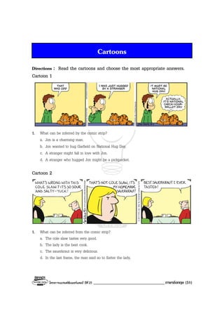โครงการแบรนดซัมเมอรแคมป ปที่ 25 ___________________________________ภาษาอังกฤษ (51)
Cartoons
Directions : Read the cartoons and choose the most appropriate answers.
Cartoon 1
1. What can be inferred by the comic strip?
a. Jon is a charming man.
b. Jon wanted to hug Garfield on National Hug Day.
c. A stranger might fall in love with Jon.
d. A stranger who hugged Jon might be a pickpocket.
Cartoon 2
1. What can be inferred from the comic strip?
a. The cole slaw tastes very good.
b. The lady is the best cook.
c. The sauerkraut is very delicious.
d. In the last frame, the man said so to flatter the lady.
 