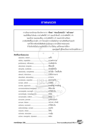 ภาษาอังกฤษ (58)___________________________________ โครงการแบรนดซัมเมอรแคมป ปที่ 25
ภาคผนวก
การเรียนภาษาอังกฤษ ตองเกิดจากการ “สั่งสม” “คอยเปนคอยไป” “สม่ําเสมอ”
ขณะที่เพื่อนกําลังเลน เราอานศัพทได 2 คํา ขณะเขาหองน้ํา เราอานศัพทได 3 คํา
ขณะนั่งรถ ขณะคอยเพื่อน เราอานศัพทได 4 คํา ขณะอานวิชาเครียดๆ
เราหยิบศัพทขึ้นมาอานอีก 2 คํา ใครจะรูวาการเริ่มตนดวยการอานศัพททีละคําสองคํา
จะทําใหเราหยิบหนังสือพิมพภาษาอังกฤษ มาอานไดอยางคลองแคลว
ถาไมเริ่มวันนี้แลวเราจะเริ่มเมื่อไร ถาเราไมอาน แลวใครจะอานใหเรา
คุณครูสมศรี ผูที่เคยเรียนภาษาอังกฤษไดเกรด 1
ศัพทที่ออกขอสอบบอย
abandon, desert..................................................ละทิ้ง
ability, capability................................................ความสามารถ
proficiency, efficiency.......................................ประสิทธิภาพ
abnormal, irregular.............................................ที่ผิดปกติ
abruptly, suddenly.............................................ฉับพลันทันใด
absolutely, completely......................................อยางยิ่ง / โดยสิ้นเชิง
absurd, ridiculous...............................................นาหัวเราะเยาะ
abundant, abounding........................................มากมาย
accelerate, expedite..........................................เรงความเร็ว
accept, admit .....................................................ยอมรับ
access, approach................................................ทางเขาสู, การเขาสู
accommodation/residence...............................ที่พักอาศัย
accomplish, succeed.........................................ทําใหสําเร็จ
accordingly, consequently...............................ดังนั้น
accumulate, collect............................................สะสม
accurate, precise................................................ถูกตองแมนยํา
accuse, blame.....................................................กลาวหา, ตําหนิ
achieve, succeed................................................ทําใหสําเร็จ
acknowledge, accept........................................ยอมรับ
acquire, attain.....................................................ไดรับ
activate, stimulate.............................................กระตุน
active, energetic, dynamic..............................คลอง
 
