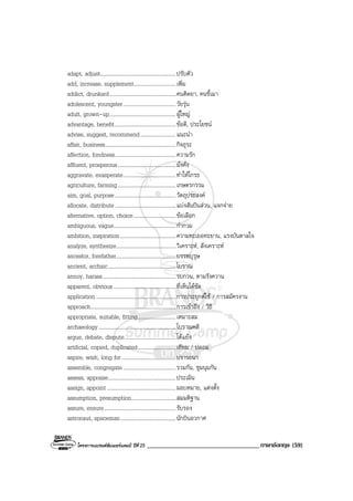 โครงการแบรนดซัมเมอรแคมป ปที่ 25 ___________________________________ภาษาอังกฤษ (59)
adapt, adjust........................................................ปรับตัว
add, increase, supplement...............................เพิ่ม
addict, drunkard.................................................คนติดยา, คนขี้เมา
adolescent, youngster.......................................วัยรุน
adult, grown-up.................................................ผูใหญ
advantage, benefit.............................................ขอดี, ประโยชน
advise, suggest, recommend..........................แนะนํา
affair, business....................................................กิจธุระ
affection, fondness.............................................ความรัก
affluent, prosperous...........................................มั่งคั่ง
aggravate, exasperate.......................................ทําใหโกรธ
agriculture, farming...........................................เกษตรกรรม
aim, goal, purpose.............................................วัตถุประสงค
allocate, distribute.............................................แบงสันปนสวน, แจกจาย
alternative, option, choice...............................ขอเลือก
ambiguous, vague..............................................กํากวม
ambition, inspiration.........................................ความทะเยอทะยาน, แรงบันดาลใจ
analyze, synthesize............................................วิเคราะห, สังเคราะห
ancestor, forefather............................................บรรพบุรุษ
ancient, archaic..................................................โบราณ
annoy, harass......................................................รบกวน, ตามรังควาน
apparent, obvious..............................................ที่เห็นไดชัด
application...........................................................การประยุกตใช / การสมัครงาน
approach...............................................................การเขาถึง / วิธี
appropriate, suitable, fitting............................เหมาะสม
archaeology .........................................................โบราณคดี
argue, debate, dispute......................................โตแยง
artificial, copied, duplicated............................เทียม / ปลอม
aspire, wish, long for........................................ปรารถนา
assemble, congregate.......................................รวมกัน, ชุมนุมกัน
assess, appraise..................................................ประเมิน
assign, appoint...................................................มอบหมาย, แตงตั้ง
assumption, presumption.................................สมมติฐาน
assure, ensure.....................................................รับรอง
astronaut, spaceman.........................................นักบินอวกาศ
 