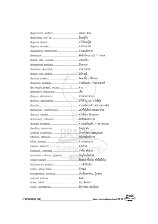 ภาษาอังกฤษ (62)___________________________________ โครงการแบรนดซัมเมอรแคมป ปที่ 25
department, section...........................................แผนก, สวน
depend on, rely on............................................ขึ้นอยูกับ
depress, deject....................................................ทําใหหดหูใจ
deprive, bereave.................................................พรากเอาไป
devastation, destruction...................................ความเสียหาย
determine.............................................................ตัดสินใจแนวแน / กําหนด
detest, hate, despise.........................................เกลียดชัง
detrimental, perilous..........................................อันตราย
devastate, demolish...........................................ทําลายลาง
device, tool, gadget...........................................อุปกรณ
devious, indirect.................................................ที่คดเคี้ยว, ที่ไมตรง
diagnosis, analysis.............................................การวินิจฉัย, การวิเคราะห
die, expire, perish, extinct...............................ตาย
diminutive, miniature........................................เล็ก
disgust, abhorrence...........................................ความขยะแขยง
disorder, disorganize.........................................ทําใหวุนวาย, ทําใหยุง
disorder.................................................................ความผิดปกติ / ความยุงเหยิง
distinguish, discriminate..................................แยกใหเห็นความแตกตาง
distract, deviate..................................................ทําใหเขว หักเหออก
dominance, influence........................................อิทธิพลครอบงํา
drought, shortage...............................................ความแหงแลง, การขาดแคลน
dwelling, residence............................................ที่อยูอาศัย
ecology, ecosystem...........................................นิเวศวิทยา, ระบบนิเวศ
effective, efficient...............................................ที่มีประสิทธิภาพ
effort, attempt.....................................................ความพยายาม
elegant, splendid................................................สงางาม
eliminate, demolish...........................................กําจัด, ทําลาย
enormous, colossal, gigantic...........................ใหญโตมโหฬาร
ensure, assure.....................................................รับรอง, ยืนยัน, ทําใหมั่นใจ
enthusiastic, zealous.........................................กระตือรือรน
entire, whole, total.............................................ทั้งหมด
entrepreneur, investor.......................................นักเสี่ยงลงทุน, ผูลงทุน
envious, jealous..................................................อิจฉา
erase, delete........................................................ลบ, ตัดออก
erode, decompose..............................................สึกกรอน, เนาเปอย
 