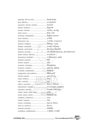 ภาษาอังกฤษ (64)___________________________________ โครงการแบรนดซัมเมอรแคมป ปที่ 25
gradually, little by little....................................ทีละเล็กละนอย
grief, affliction.....................................................ความทุกขเศรา
guarantee, warrant, endorse...........................รับประกัน
habitat, residence ..............................................ที่อยูอาศัย
harvest, cultivate................................................เก็บเกี่ยว, เพาะปลูก
hatch, brood........................................................ฟกไข, กกไข
haunting, unforgettable....................................ที่อยูในความทรงจํา
heed, attention....................................................เอาใจใส
hibernation, fast.................................................การจําศีล, การอดอาหาร
ignorant, negligent............................................ที่เพิกเฉย / ละเลย
illegible, unreadable..........................................(ลายมือ) อานไมออก
illiterate, uneducated........................................ที่อานไมออกเขียนไมได
illustrate, elucidate............................................อธิบายโดยใชภาพประกอบ, อธิบายโดยกระจาง
illness, ailment, affliction..................................ความเจ็บปวย
illumination, floodlight......................................การใหแสงสวาง, แสงไฟ
instantly, promptly.............................................ทันที
inactive, passive.................................................เฉื่อย
incessant, unceasing.........................................ที่ไมหยุดหยอน
incidence, accident............................................เหตุการณ, อุบัติเหตุ
incredible, unbelievable....................................ที่เหลือเชื่อ
independent, self-sufficient............................ที่พึ่งตัวเองได
indicate, specify.................................................แสดง, ชี้, ระบุ
infant, newborn..................................................ทารก
infer, conclude....................................................สรุป
inferior, secondary.............................................ดอยกวา, ที่เปนรอง
inflammation, eruption......................................อาการบวมพอง, แผลพุพอง
ingredient, element............................................สวนผสม, องคประกอบ
inhabit, reside, abide, dwell............................อาศัย
innate, inborn, inbred.......................................ที่เปนโดยกําเนิด
intelligent, intellectual......................................ฉลาด
initiate, originate................................................ริเริ่ม
inquire, investigate............................................สอบถาม, สืบสวน
insist on, persist in............................................ยืนกราน
instantly, promptly.............................................ทันทีทันใด
installation, establishment...............................การติดตั้ง, การกอตั้ง
 