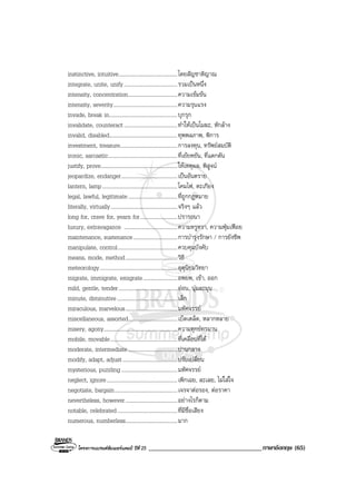 โครงการแบรนดซัมเมอรแคมป ปที่ 25 ___________________________________ภาษาอังกฤษ (65)
instinctive, intuitive...........................................โดยสัญชาติญาณ
integrate, unite, unify.......................................รวมเปนหนึ่ง
intensity, concentration....................................ความเขมขน
intensity, severity...............................................ความรุนแรง
invade, break in..................................................บุกรุก
invalidate, counteract.......................................ทําใหเปนโมฆะ, หักลาง
invalid, disabled..................................................ทุพพลภาพ, พิการ
investment, treasure..........................................การลงทุน, ทรัพยสมบัติ
ironic, sarcastic...................................................ที่เยยหยัน, ที่แดกดัน
justify, prove........................................................ใหเหตุผล, พิสูจน
jeopardize, endanger.........................................เปนอันตราย
lantern, lamp.......................................................โคมไฟ, ตะเกียง
legal, lawful, legitimate....................................ที่ถูกกฎหมาย
literally, virtually.................................................จริงๆ แลว
long for, crave for, yearn for...........................ปรารถนา
luxury, extravagance .......................................ความหรูหรา, ความฟุมเฟอย
maintenance, sustenance................................การบํารุงรักษา / การยังชีพ
manipulate, control............................................ควบคุมบังคับ
means, mode, method......................................วิธี
meteorology.........................................................อุตุนิยมวิทยา
migrate, immigrate, emigrate.........................อพยพ, เขา, ออก
mild, gentle, tender...........................................ออน, นุมละมุน
minute, diminutive ............................................เล็ก
miraculous, marvelous......................................มหัศจรรย
miscellaneous, assorted....................................เบ็ดเตล็ด, หลากหลาย
misery, agony......................................................ความทุกขทรมาน
mobile, movable.................................................ที่เคลื่อนที่ได
moderate, intermediate....................................ปานกลาง
modify, adapt, adjust........................................ปรับเปลี่ยน
mysterious, puzzling.........................................มหัศจรรย
neglect, ignore....................................................เพิกเฉย, ละเลย, ไมใสใจ
negotiate, bargain..............................................เจรจาตอรอง, ตอราคา
nevertheless, however......................................อยางไรก็ตาม
notable, celebrated............................................ที่มีชื่อเสียง
numerous, numberless......................................มาก
 