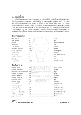 โครงการแบรนดซัมเมอรแคมป ปที่ 25 ____________________________________ภาษาอังกฤษ (7)
คําอธิบายเนื้อหา
เมื่อกอนไอศกรีมซันเดยราคาถูกมาก มีเด็กชายวัย 10 ขวบเขาไปในรานอาหารโรงแรมเพื่อซื้อไอศกรีมทาน
เมื่อพนักงานเสิรฟนําน้ํามาวางตรงหนา เด็กคนนั้นไดถามราคาไอศกรีมซันเดย เมื่อไดรับคําตอบวา 50 เซ็นต
เด็กชายคนนั้นจึงนําเหรียญออกมานับ แลวจึงถามราคาไอศกรีมธรรมดาที่ไมใสอะไรเพิ่ม (plain ice cream)
พนักงานเสิรฟตอบอยางไรมารยาท (rudely) วา 35 เซ็นต เด็กชายนับเหรียญอีกครั้งแลวจึงสั่งไอศกรีมธรรมดา
มาทาน พนักงานเสิรฟนําไอศกรีมมาเสิรฟ แลววางบิลไวบนโตะและเดินจากไป เมื่อเด็กคนนั้นทานไอศกรีมหมดก็
ไปชําระเงินที่พนักงานเก็บเงิน (cashier) แลวก็ออกไป (depart) เมื่อพนักงานเสิรฟคนนั้นกลับมาเช็ดโตะ เธอ
ถึงกับตองกลืนน้ําลายเอื้อกใหญ (swallow hard) เมื่อเธอเห็นเงิน 15 เซ็นต วางอยูขางถวยไอศกรีมเพื่อเปนทิปใหเธอ
ศัพทจากเนื้อเรื่อง
enter, get in (v)............................................................................เขาไป
reply, answer (v)............................................................................ตอบ
waitress (n) ...........................................................................พนักงานเสิรฟหญิง
inquire, ask (v)............................................................................ถาม
a bit, a little (adj)........................................................................เล็กนอย
impatient, annoyed (adj)........................................................................หงุดหงิด
rudely, impolitely (adv).......................................................................อยางไมสุภาพ
depart, leave (v)............................................................................ออกไป
wipe, clean (v)............................................................................เช็ด, ทําความสะอาด
swallow, consume (v)............................................................................กลืน
place, put (v)............................................................................วาง
neatly, tidily (adv).......................................................................อยางเปนระเบียบ
ศัพทในคําถาม
brusque, harsh (adj)........................................................................หยาบ, กระดาง
attitude, viewpoint (n) ...........................................................................ทัศนคติ
sympathetic, compassionate (adj) .......................................................................สงสาร
shocked, frightened (adj)........................................................................ตกใจ
brave, courageous (adj)........................................................................กลาหาญ
annoyed, offended (adj)........................................................................รําคาญ
customer, buyer (n) ...........................................................................ลูกคา
irritated, angry (adj)........................................................................โกรธเคือง
rude manner (n) ...........................................................................กิริยาหยาบคาย
describe, express (v)............................................................................บรรยาย
curious, prying (adj)........................................................................อยากรูอยากเห็น
humble, modest (adj)........................................................................ออนนอมถอมตน
considerate, thoughtful (adj)........................................................................ซึ่งคํานึงถึงจิตใจคนอื่น
ambitious, aspiring (adj)........................................................................ซึ่งทะเยอทะยาน
judge, consider (v)............................................................................ตัดสิน
 