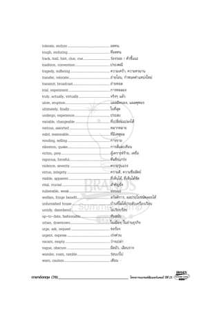 ภาษาอังกฤษ (70)___________________________________ โครงการแบรนดซัมเมอรแคมป ปที่ 25
tolerate, endure..................................................อดทน
tough, enduring..................................................ที่อดทน
track, trail, hint, clue, cue................................รองรอย / ตัวชี้แนะ
tradition, convention.........................................ประเพณี
tragedy, suffering...............................................ความเศรา, ความทรมาน
transfer, relocate.................................................ถายโอน, กําหนดตําแหนงใหม
transmit, broadcast............................................ถายทอด
trial, experiment.................................................การทดลอง
truly, actually, virtually.....................................จริงๆ แลว
ulcer, eruption.....................................................แผลมีหนอง, แผลพุพอง
ultimately, finally................................................ในที่สุด
undergo, experience..........................................ประสบ
variable, changeable .........................................ที่เปลี่ยนแปลงได
various, assorted................................................หลากหลาย
valid, reasonable.................................................ที่มีเหตุผล
vending, selling..................................................การขาย
vibration, quake..................................................การสั่นสะเทือน
victim, prey..........................................................ผูเคราะหราย, เหยื่อ
vigorous, forceful................................................ที่แข็งแกรง
violence, severity ...............................................ความรุนแรง
virtue, integrity...................................................ความดี, ความซื่อสัตย
visible, apparent.................................................ที่เห็นได, ที่เห็นไดชัด
vital, crucial.........................................................สําคัญยิ่ง
vulnerable, weak................................................ออนแอ
welfare, fringe benefit.......................................สวัสดิการ, ผลประโยชนพลอยได
unfurnished house.............................................บานที่ไมไดประดับเครื่องเรือน
untidy, disordered..............................................ไมเรียบรอย
up-to-date, fashionable...................................ทันสมัย
urban, downtown...............................................ในเมือง, ในยานธุรกิจ
urge, ask, request..............................................ขอรอง
urgent, express...................................................เรงดวน
vacant, empty.....................................................วางเปลา
vague, obscure ...................................................มืดมัว, เลือนราง
wander, roam, ramble.......................................รอนเรไป
warn, caution......................................................เตือน
 