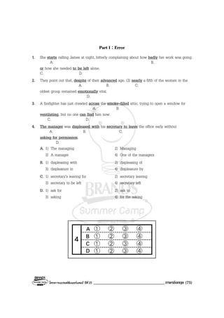 โครงการแบรนดซัมเมอรแคมป ปที่ 25 ___________________________________ภาษาอังกฤษ (75)
Part I : Error
1. She starts calling James at night, bitterly complaining about how badly her work was going
A. B.
or how she needed to be left alone.
C. D.
2. They point out that, despite of their advanced age, (3) nearly a fifth of the women in the
A. B. C.
oldest group remained emotionally vital.
D.
3. A firefighter has just crawled across the smoke-filled attic, trying to open a window for
A. B.
ventilating, but no one can find him now.
C. D.
4. The manager was displeased with his secretary to leave the office early without
A. B. C.
asking for permission.
D.
A. 1) The managing 2) Managing
3) A manager 4) One of the managers
B. 1) displeasing with 2) displeasing of
3) displeasure in 4) displeasure by
C. 1) secretary’s leaving for 2) secretary leaving
3) secretary to be left 4) secretary left
D. 1) ask for 2) ask to
3) asking 4) for the asking
 