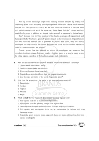 ภาษาอังกฤษ (78)___________________________________ โครงการแบรนดซัมเมอรแคมป ปที่ 25
Will any of this discourage people from pursuing healthier lifestyles by seeking out
organically grown foods? Not likely. The organic produce market was a $12.4 billion business
last year, and many people undoubtedly will see even minuscule differences in pesticide levels
and bacteria resistance as worth the extra cost. Eating foods that don’t contain synthetic
pesticides, hormones or additives is a lifestyle choice as much as a strategy for dietary health.
That’s because even for those skeptical of the health advantages of organic foods and
farming methods, they have a generally positive impact on the environment. Organic farmers
not only avoid the intensive use of pesticides to protect their plants, they also employ
techniques like crop rotation and natural fertilizers that don't produce harmful agricultural
runoff to contaminate rivers and streams.
Organic farming has the potential to reduce the greenhouse gas emissions that
contribute to climate change. For many people, a healthier planet is as good a reason as any
for eating organic, regardless of the health advantages such foods confer.
6. What can be inferred from the question raised by researchers at Stanford University?
1) Organic foods are not worth eating.
2) Labels on organic foods are untruthful.
3) The price of organic foods is too high.
4) Organic foods are quite different from non-organic counterparts.
5) Lots of people are misled by the words “organically grown”.
7. What does the writer expect the reader to feel after reading paragraph 1?
1) Disappointed
2) Horrified
3) Helpless
4) Amazed
5) Angry
8. Which is NOT the true statement about organic and non-organic foods?
1) Non-organic foods are as nutritious as organic ones.
2) Non-organic foods are generally cheaper than organic ones.
3) Health benefits of organic and non-organic foods are very slightly different.
4) Both organic and non-organic foods can be contaminated by bacteria and other
dangerous germs.
5) Organically grown produce, meats, eggs and cheese are more delicious than their non-
organic counterparts.
 