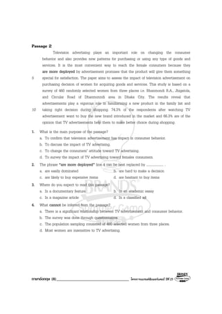 ภาษาอังกฤษ (8)____________________________________ โครงการแบรนดซัมเมอรแคมป ปที่ 25
Passage 2
Television advertising plays an important role on changing the consumer
behavior and also provides new patterns for purchasing or using any type of goods and
services. It is the most convenient way to reach the female consumers because they
are more deployed by advertisement promises that the product will give them something
5 special for satisfaction. The paper aims to assess the impact of television advertisement on
purchasing decision of women for acquiring goods and services. This study is based on a
survey of 460 randomly selected women from three places i.e. Bhanmondi R.A., Jhigatola,
and Circular Road of Dhanmonndi area in Dhaka City. The results reveal that
advertisements play a vigorous role in familiarizing a new product in the family list and
10 taking right decision during shopping. 74.3% of the respondents after watching TV
advertisement want to buy the new brand introduced in the market and 66.3% are of the
opinion that TV advertisements help them to make better choice during shopping.
1. What is the main purpose of the passage?
a. To confirm that television advertisement has impact in consumer behavior.
b. To discuss the impact of TV advertising.
c. To change the consumers’ attitude toward TV advertising.
d. To survey the impact of TV advertising toward females consumers.
2. The phrase “are more deployed” line 4 can be best replaced by .................... .
a. are easily dominated b. are hard to make a decision
c. are likely to buy expensive items d. are hesitant to buy items
3. Where do you expect to read this passage?
a. In a documentary feature b. In an academic essay
c. In a magazine article d. In a classified ad
4. What cannot be inferred from the passage?
a. There is a significant relationship between TV advertisement and consumer behavior.
b. The survey was done through questionnaires.
c. The population sampling consisted of 460 selected women from three places.
d. Most women are insensitive to TV advertising.
 