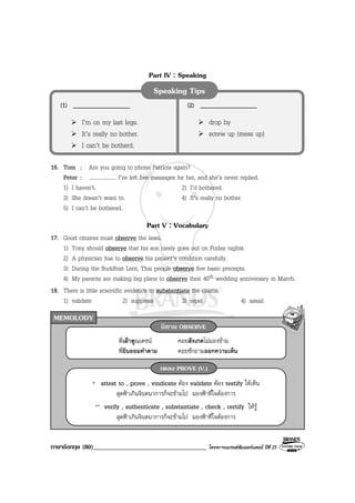 ภาษาอังกฤษ (80)___________________________________ โครงการแบรนดซัมเมอรแคมป ปที่ 25
MEMOLODY
Part IV : Speaking
16. Tom : Are you going to phone Patricia again?
Peter : .................... I’ve left five messages for her, and she’s never replied.
1) I haven’t. 2) I’d bothered.
3) She doesn’t want to. 4) It’s really no bother.
5) I can’t be bothered.
Part V : Vocabulary
17. Good citizens must observe the laws.
1) Tony should observe that his son rarely goes out on Friday nights.
2) A physician has to observe his patient’s condition carefully.
3) During the Buddhist Lent, Thai people observe five basic precepts.
4) My parents are making big plans to observe their 40th wedding anniversary in March.
18. There is little scientific evidence to substantiate the claims.
1) validate 2) suppress 3) repel 4) assail
Speaking Tips
(1) __________________
I’m on my last legs.
It’s really no bother.
I can’t be botherd.
(2) __________________
drop by
screw up (mess up)
พี่เฝาดูณเดชน คอยสังเกตไมมองขาม
พี่ยินยอมทําตาม คอยซักถามออกความเห็น
นิทาน OBSERVE
* attest to , prove , vindicate ตอง validate ตอง testify ใหเห็น
สุดฟาเกินจินตนาการก็จะขามไป มองฟาที่ใจตองการ
** verify , authenticate , substantiate , check , certify ใหรู
สุดฟาเกินจินตนาการก็จะขามไป มองฟาที่ใจตองการ
เพลง PROVE (V.)
 
