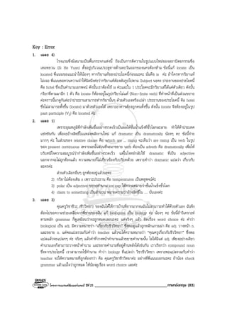 โครงการแบรนดซัมเมอรแคมป ปที่ 25 ___________________________________ภาษาอังกฤษ (83)
Key : Error
1. เฉลย 4)
โรงแรมซึ่งมีสนามเปนพื้นกระจกแหงนี้ ถือเปนการตีความในรูปแบบใหมของสถาปตยกรรมซื่อ
เหอหยวน (Si He Yuan) ตั้งอยูบริเวณประตูทางดานตะวันออกของนครตองหาม ขอนี้แก locate เปน
located พี่แนนขอแนะนําใหนองๆ หากริยาแทของประโยคนี้กอนนะคะ นั่นคือ is คะ ถาใครหากริยาแท
ไมเจอ พี่แนนขอทวนความจําใหนิดนึงคะวากริยาแทตองผันรูปไปตาม Subject นะคะ ประธานของประโยคนี้
คือ hotel ซึ่งเปนคํานามเอกพจน ดังนั้นเราตองใช is คะและใน 1 ประโยคจะมีกริยาแทไดแคตัวเดียว ดังนั้น
กริยาที่ตามมาอีก 1 ตัว คือ locate ก็ตองอยูในรูปกริยาไมแท (Non-finite verb) ที่ทําหนาที่เปนสวนขยาย
คะคราวนี้มาดูกันตอวาประธานสามารถทํากริยานั้นๆ ดวยตัวเองหรือเปลา ประธานของประโยคนี้ คือ hotel
ซึ่งไมสามารถตั้งขึ้น (locate) มาดวยตัวเองได เพราะอาคารตองถูกคนตั้งขึ้น ดังนั้น locate จึงตองอยูในรูป
past participle (V3) คือ located คะ
2. เฉลย 1)
เพราะอุณหภูมิที่กําลังเพิ่มขึ้นอยางรวดเร็วเปนผลใหชั้นน้ําแข็งที่ขั้วโลกละลาย ทําใหหาประเทศ
แขงขันกัน เพื่อจะอางสิทธิ์ในแหลงพลังงานใหม แก dramatic เปน dramatically นองๆ คะ ขอนี้งาย
มากๆ คะ ในสวนของ relative clause คือ which are ... rising จะเห็นวา are rising เปน verb ในรูป
ของ present continuous เพราะฉะนั้นสวนที่จะมาขยาย verb ตองเปน adverb คือ dramatically เพื่อให
บริบทมีใจความสมบูรณวากําลังเพิ่มขึ้นอยางรวดเร็ว แตในโจทยกลับใช dramatic ที่เปน adjective
นอกจากจะไมถูกตองแลว ความหมายก็ไมเกี่ยวของกับบริบทดวย เพราะคําวา dramatic แปลวา เกี่ยวกับ
ละครคะ
สวนตัวเลือกอื่นๆ ถูกตองอยูแลวนะคะ
2) กริยาไมตองเติม s เพราะประธาน คือ temperatures เปนพหูพจนคะ
3) polar เปน adjective ขยายคํานาม ice cap ใหความหมายวาชั้นน้ําแข็งขั้วโลก
4) claim to something เปนสํานวน หมายความวาอางสิทธิ์ใน .... นั่นเองคะ
3. เฉลย 3)
คุณครูวิชาชีวะ (ชีววิทยา) ของฉันไดใหการบานที่ยากมากจนฉันไมสามารถทําไดดวยตัวเอง ฉันจึง
ตองไปขอความชวยเหลือจากพี่ชายของฉัน แก biological เปน biology คะ นองๆ คะ ขอนี้ถาวิเคราะห
ตามหลัก grammar ก็ดูเหมือนวาจะถูกหมดเลยนะคะ แตจริงๆ แลว ผิดเรื่อง word choice คะ คําวา
biological เปน adj. มีความหมายวา “เกี่ยวกับชีววิทยา” ซึ่งพอดูแลวถูกหลักแกรมมา คือ adj. วางหนา n.
และขยาย n. แตพอแปลรวมกับคําวา teacher แลวจะไดความหมายวา “คุณครูเกี่ยวกับชีววิทยา” ซึ่งพอ
แปลแลวจะแปลกๆ คะ จริงๆ แลวคําที่วางหนาคํานามแลวขยายคํานามนั้น ไมไดมีแต adj. เพียงอยางเดียว
คํานามเองก็สามารถวางหนาคํานาม และขยายคํานามที่อยูดานหลังไดเชนกัน เราเรียกวา compound noun
ซึ่งจากประโยคนี้ เราสามารถใชคํานาม คําวา biology ที่แปลวา วิชาชีววิทยา เพราะพอแปลรวมกับคําวา
teacher จะใหความหมายที่ถูกตองกวา คือ คุณครูวิชาชีววิทยาคะ อยางที่พี่แนนบอกนะคะ ถานอง check
grammar แลวแนใจวาถูกหมด ใหนองดูเรื่อง word choice เลยคะ
 