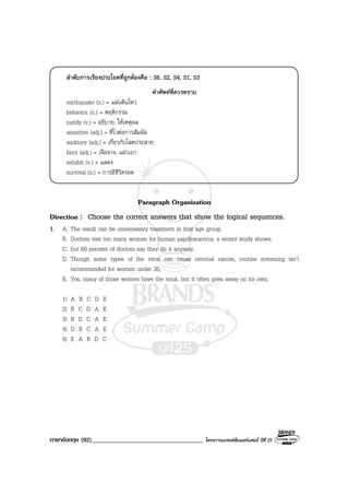 ภาษาอังกฤษ (92)___________________________________ โครงการแบรนดซัมเมอรแคมป ปที่ 25
ลําดับการเรียงประโยคที่ถูกตองคือ : S6, S2, S4, S1, S3
คําศัพทที่ควรทราบ
earthquake (n.) = แผนดินไหว
behavior (n.) = พฤติกรรม
justify (v.) = อธิบาย, ใหเหตุผล
sensitive (adj.) = ที่ไวตอการสัมผัส
auditory (adj.) = เกี่ยวกับโสตประสาท
faint (adj.) = เจือจาง, แผวเบา
exhibit (v.) = แสดง
survival (n.) = การมีชีวิตรอด
Paragraph Organization
Direction : Choose the correct answers that show the logical sequences.
1. A. The result can be unnecessary treatment in that age group.
B. Doctors test too many women for human papillomavirus, a recent study shows.
C. but 60 percent of doctors say they do it anyway.
D. Though some types of the virus can cause cervical cancer, routine screening isn’t
recommended for women under 30,
E. Yes, many of those women have the virus, but it often goes away on its own.
1) A B C D E
2) B C D A E
3) B D C A E
4) D B C A E
5) E A B D C
 