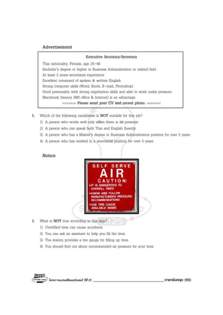 โครงการแบรนดซัมเมอรแคมป ปที่ 25 ___________________________________ภาษาอังกฤษ (95)
Advertisement
Executive Secretary/Secretary
Thai nationality, Female, age 25-40
Bachelor’s degree or higher in Business Administration or related field
At least 2 years secretarial experience
Excellent command of spoken & written English
Strong computer skills (Word, Excel, E-mail, Photoshop)
Good personality with strong negotiation skills and able to work under pressure
Macintosh literacy (MS office & Internet) is an advantage
>>>>>>> Please send your CV and recent photo. <<<<<<<
1. Which of the following candidates is NOT suitable for this job?
1) A person who works well only when there is no pressure
2) A person who can speak both Thai and English fluently
3) A person who has a Master’s degree in Business Administration position for over 5 years
4) A person who has worked in a secretarial position for over 5 years
Notice
1. What is NOT true according to this sign?
1) Overfilled tires can cause accidents.
2) You can ask an assistant to help you fill the tires.
3) The station provides a tire gauge for filling up tires.
4) You should find out about recommended air pressure for your tires.
 