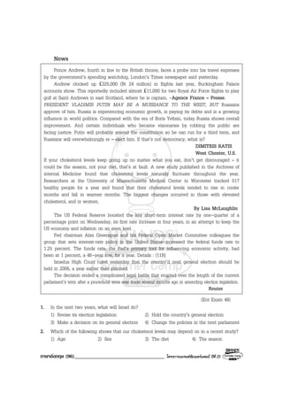 ภาษาอังกฤษ (96)___________________________________ โครงการแบรนดซัมเมอรแคมป ปที่ 25
News
Prince Andrew, fourth in line to the British throne, faces a probe into his travel expenses
by the government’s spending watchdog, London’s Times newspaper said yesterday.
Andrew clocked up £325,000 (Bt 24 million) in flights last year, Buckingham Palace
accounts show. This reportedly included almost £11,000 for two Royal Air Force flights to play
golf at Saint Andrews in east Scotland, where he is captain, -Agence France – Presse.
PRESIDENT VLADIMIR PUTIN MAY BE A MUISSANCE TO THE WEST, BUT Russians
approve of him. Russia is experiencing economic growth, is paying its debts and is a growing
influence in world politics. Compared with the era of Boris Yeltsin, today Russia shows overall
improvement. And certain individuals who became visionaries by robbing the public are
facing justice. Putin will probably amend the constitution so he can run for a third term, and
Russians will overwhelmingly re – elect him. If that’s not democracy, what is?
DIMITRIS RATIS
West Chester, U.S.
If your cholesterol levels keep going up no matter what you eat, don’t get discouraged – it
could be the season, not your diet, that’s at fault. A new study published in the Archives of
internal Medicine found that cholesterol levels naturally fluctuate throughout the year.
Researchers at the University of Massachusetts Medical Center in Worcester tracked 517
healthy people for a year and found that their cholesterol levels tended to rise in cooler
months and fall in warmer months. The biggest changes occurred in those with elevated
cholesterol, and in women.
By Lisa McLaughlin
The US Federal Reserve boosted the key short-term interest rate by one-quarter of a
percentage point on Wednesday, its first rate increase in four years, in an attempt to keep the
US economy and inflation on an even keel.
Fed chairman Alan Greenspan and his Federal Open Market Committee colleagues the
group that sets interest-rate policy in the United States-increased the federal funds rate to
1.25 percent. The funds rate, the Fed’s primary tool for influencing economic activity, had
been at 1 percent, a 46-year low, for a year. Details : [11B]
Israelus High Court ruled yesterday that the country’d next general election should he
held in 2006, a year earlier than planned.
The decision ended a complicated legal battle that erupted over the length of the current
parliament’s term after a procedural error was made several months ago in amending election legislation.
Reuter
(Ent Exam 48)
1. In the next two years, what will Israel do?
1) Revise its election legislation 2) Hold the country’s general election
3) Make a decision on its general election 4) Change the policies in the next parliament
2. Which of the following shows that our cholesterol levels may depend on in a recent study?
1) Age 2) Sex 3) The diet 4) The season
 