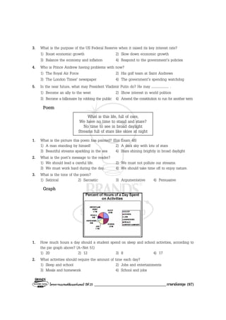 โครงการแบรนดซัมเมอรแคมป ปที่ 25 ___________________________________ภาษาอังกฤษ (97)
3. What is the purpose of the US Federal Reserve when it raised its key interest rate?
1) Boost economic growth 2) Slow down economic growth
3) Balance the economy and inflation 4) Respond to the government’s policies
4. Who is Prince Andrew having problems with now?
1) The Royal Air Force 2) His golf team at Saint Andrews
3) The London Times’ newspaper 4) The government’s spending watchdog
5. In the near future, what may President Vladimir Putin do? He may .................... .
1) Become an ally to the west 2) Show interest in world politics
3) Become a billionaire by robbing the public 4) Amend the constitution to run for another term
Poem
What is this life, full of care,
We have no time to stand and stare?
No time to see in broad daylight
Streams full of stars like skies at night
1. What is the picture this poem has painted? (Ent Exam 48)
1) A man standing by himself 2) A dark sky with lots of stars
3) Beautiful streams sparkling in the sea 4) Stars shining brightly in broad daylight
2. What is the poet’s message to the reader?
1) We should lead a careful life. 2) We must not pollute our streams.
3) We must work hard during the day. 4) We should take time off to enjoy nature.
3. What is the tone of the poem?
1) Satirical 2) Sarcastic 3) Argumentative 4) Persuasive
Graph
1. How much hours a day should a student spend on sleep and school activities, according to
the pie graph above? (A-Net 51)
1) 20 2) 12 3) 8 4) 17
2. What activities should require the amount of time each day?
1) Sleep and school 2) Jobs and entertainments
3) Meals and homework 4) School and jobs
 