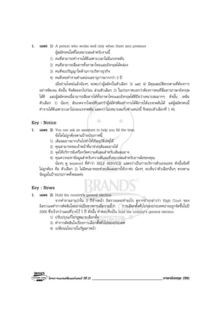 โครงการแบรนดซัมเมอรแคมป ปที่ 25 ___________________________________ภาษาอังกฤษ (99)
1. เฉลย 1) A person who works well only when there isno pressure
ผูสมัครคนใดที่ไมเหมาะสมสําหรับงานนี้
1) คนที่สามารถทํางานไดดีเฉพาะเวลาไมมีแรงกดดัน
2) คนที่สามารถสื่อสารทั้งภาษาไทยและอังกฤษไดคลอง
3) คนที่จบปริญญาโทดานการบริหารธุรกิจ
4) คนที่เคยทํางานตําแหนงเลขานุการมากกวา 5 ป
เมื่ออานโจทยแลวนองๆ จะพบวาผูสมัครในตัวเลือก 3) และ 4) มีคุณสมบัติตรงตามที่ตองการ
อยางชัดเจน ดังนั้น จึงตัดออกไปกอน สวนตัวเลือก 2) ในประกาศบอกวาตองการคนที่สื่อสารภาษาอังกฤษ
ไดดี และผูสมัครคนนี้สามารถสื่อสารไดทั้งภาษาไทยและอังกฤษไดดีถือวาเหมาะสมมากๆ ดังนั้น เหลือ
ตัวเลือก 1) นองๆ สังเกตจากโจทยที่บอกวาผูสมัครตองทํางานไดดีภายใตแรงกดดันได แตผูสมัครคนนี้
ทํางานไดดีเฉพาะเวลาไมเจอแรงกดดัน แสดงวาไมเหมาะสมกับตําแหนงนี้ จึงตอบตัวเลือกที่ 1 คะ
Key : Notice
1. เฉลย 2) You can ask an assistant to help you fill the tires.
ขอใดไมถูกตองตามปายประกาศนี้
1) เติมลมยางมากเกินไปทําใหเกิดอุบัติเหตุได
2) คุณสามารถขอเจาหนาที่มาชวยเติมลมยางได
3) จุดใหบริการมีเครื่องวัดความดันลมสําหรับเติมลมยาง
4) คุณควรจะหาขอมูลสําหรับความดันลมที่เหมาะสมสําหรับยางลอของคุณ
นองๆ ดู keyword ที่คําวา SELF SERVICE แสดงวาเปนการบริการตัวเองนะคะ ดังนั้นขอที่
ไมถูกตอง คือ ตัวเลือก 2) ไมมีคนมาคอยชวยเติมลมยางใหเราคะ นองๆ จะเห็นวาตัวเลือกอื่นๆ ตรงตาม
ขอมูลในปายประกาศทั้งหมดคะ
Key : News
1. เฉลย 2) Hold the country’s general election
จากคําถามถามวาใน 2 ปขางหนา อิสราเอลจะทําอะไร ดูจากขาวกลาววา High Court ของ
อิสราเอลทําการตัดสินใจอยางเปนทางการเมื่อวานนี้วา การเลือกตั้งทั่วไปของประเทศนาจะถูกจัดขึ้นในป
2006 ซึ่งเร็วกวาแผนที่วางไว 1 ป ดังนั้น คําตอบจึงเปน hold the country’s general election
1) ปรับปรุงแกไขกฎหมายเลือกตั้ง
3) ทําการตัดสินใจเรื่องการเลือกตั้งทั่วไปของประเทศ
4) เปลี่ยนนโยบายในรัฐสภาหนา
 