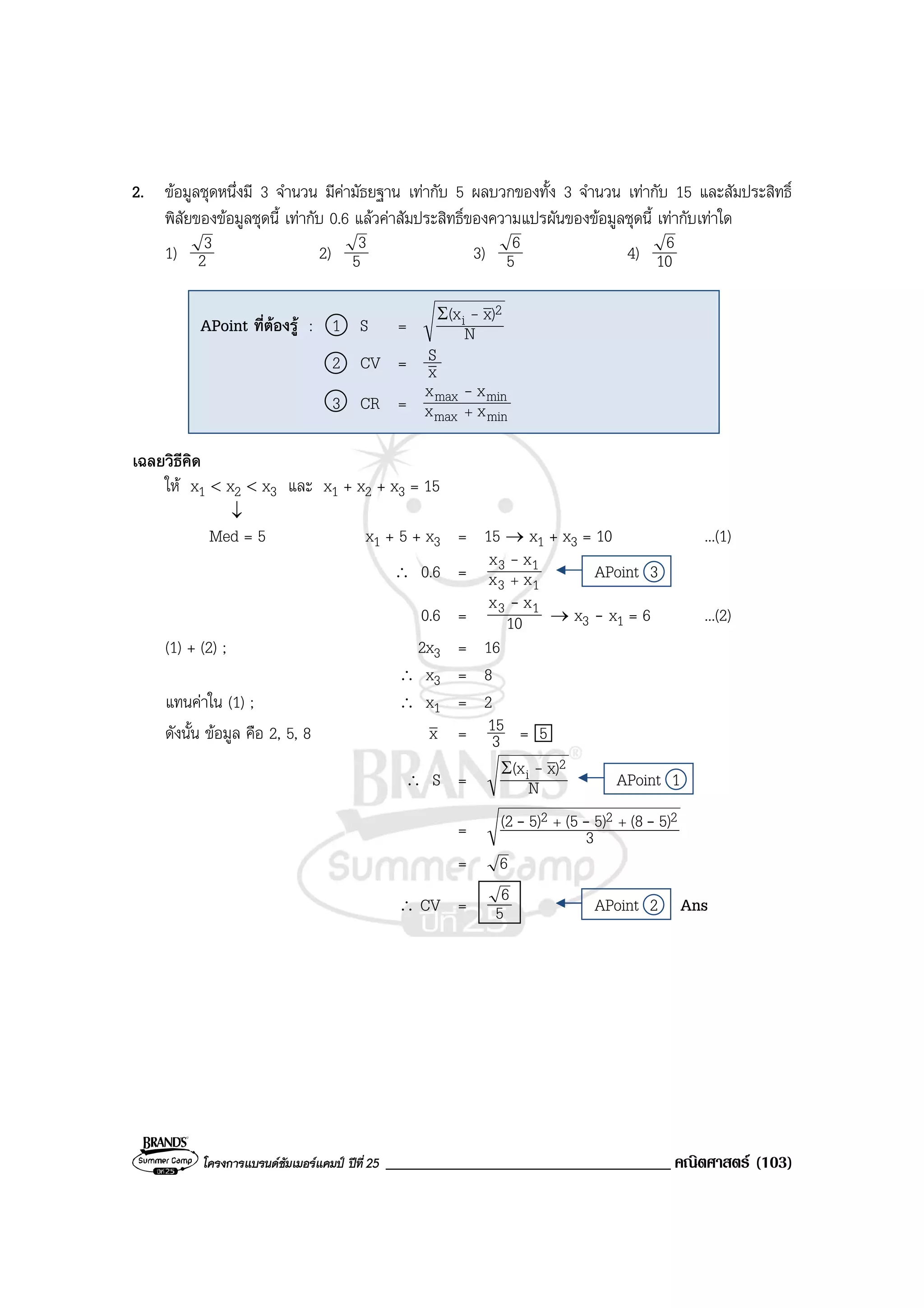 โครงการแบรนดซัมเมอรแคมป ปที่ 25 __________________________________ คณิตศาสตร (103)
2. ขอมูลชุดหนึ่งมี 3 จํานวน มีคามัธยฐาน เทากับ 5 ผลบวกของทั้ง 3 จํานวน เทากับ 15 และสัมประสิทธิ์
พิสัยของขอมูลชุดนี้ เทากับ 0.6 แลวคาสัมประสิทธิ์ของความแปรผันของขอมูลชุดนี้ เทากับเทาใด
1) 2
3 2) 5
3 3) 5
6 4) 10
6
เฉลยวิธีคิด
ให x1 < x2 < x3 และ x1 + x2 + x3 = 15
↓
Med = 5 x1 + 5 + x3 = 15 → x1 + x3 = 10 ...(1)
∴ 0.6 =
13
13
xx
xx
+
-
APoint 3
0.6 = 10
xx 13 -
→ x3 - x1 = 6 ...(2)
(1) + (2) ; 2x3 = 16
∴ x3 = 8
แทนคาใน (1) ; ∴ x1 = 2
ดังนั้น ขอมูล คือ 2, 5, 8 x = 3
15 = 5
∴ S = N
)x(x 2
i -Σ
APoint 1
= 3
5)(85)(55)(2 222 --- ++
= 6
∴ CV = 5
6 APoint 2 Ans
APoint ที่ตองรู : 1 S = N
)x(x 2
i -Σ
2 CV = x
S
3 CR =
minmax
minmax
xx
xx
+
-
 