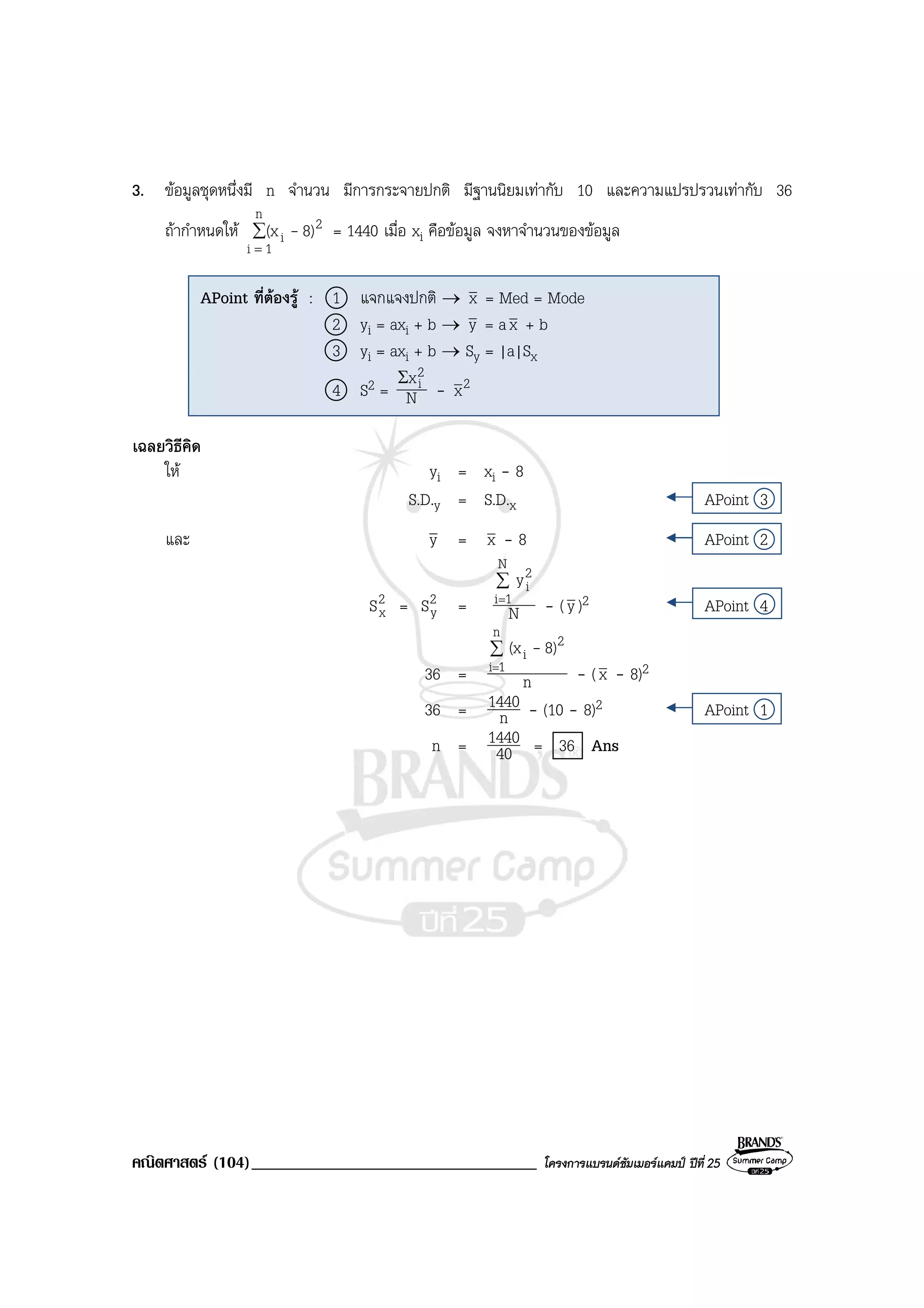 คณิตศาสตร (104)__________________________________ โครงการแบรนดซัมเมอรแคมป ปที่ 25
3. ขอมูลชุดหนึ่งมี n จํานวน มีการกระจายปกติ มีฐานนิยมเทากับ 10 และความแปรปรวนเทากับ 36
ถากําหนดให ∑
=
n
1i
2
i 8)(x - = 1440 เมื่อ xi คือขอมูล จงหาจํานวนของขอมูล
เฉลยวิธีคิด
ให yi = xi - 8
S.D.y = S.D.x APoint 3
และ y = x - 8 APoint 2
2
xS = 2
yS = N
y
N
1i
2
i∑
=
- (y)2 APoint 4
36 = n
8)(x
n
1i
2
i∑
=
-
- (x - 8)2
36 = n
1440 - (10 - 8)2 APoint 1
n = 40
1440 = 36 Ans
APoint ที่ตองรู : 1 แจกแจงปกติ → x = Med = Mode
2 yi = axi + b → y = ax + b
3 yi = axi + b → Sy = |a|Sx
4 S2 = N
x2
iΣ
- 2x
 