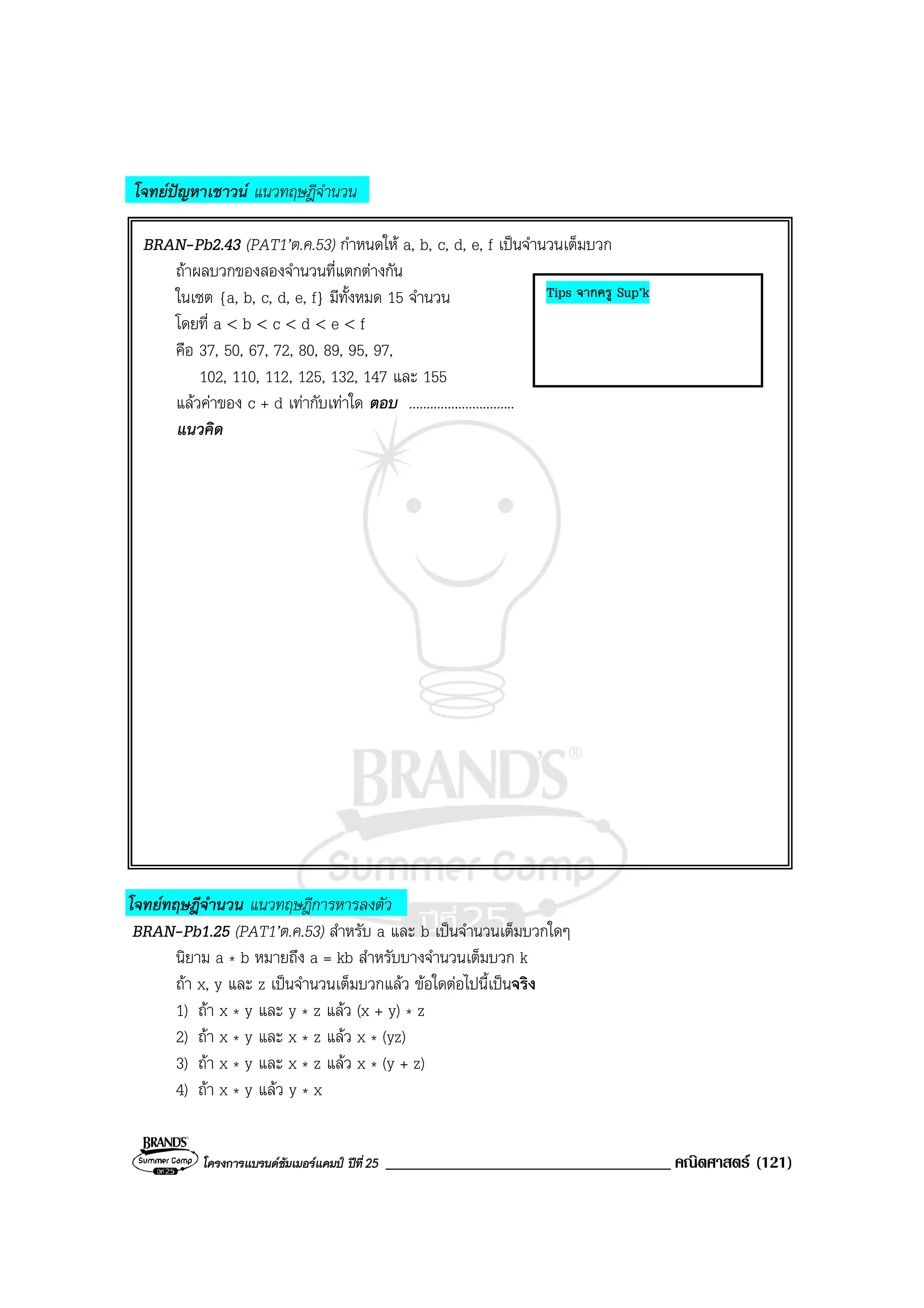 โครงการแบรนดซัมเมอรแคมป ปที่25 __________________________________ คณิตศาสตร (121)
โจทยปญหาเชาวน แนวทฤษฎีจํานวน
BRAN-Pb2.43 (PAT1’ต.ค.53) กําหนดให a, b, c, d, e, f เปนจํานวนเต็มบวก
ถาผลบวกของสองจํานวนที่แตกตางกัน
ในเซต {a, b, c, d, e, f} มีทั้งหมด 15 จํานวน
โดยที่ a < b < c < d < e < f
คือ 37, 50, 67, 72, 80, 89, 95, 97,
102, 110, 112, 125, 132, 147 และ 155
แลวคาของ c + d เทากับเทาใด ตอบ ..............................
แนวคิด
โจทยทฤษฎีจํานวน แนวทฤษฎีการหารลงตัว
BRAN-Pb1.25 (PAT1’ต.ค.53) สําหรับ a และ b เปนจํานวนเต็มบวกใดๆ
นิยาม a * b หมายถึง a = kb สําหรับบางจํานวนเต็มบวก k
ถา x, y และ z เปนจํานวนเต็มบวกแลว ขอใดตอไปนี้เปนจริง
1) ถา x * y และ y * z แลว (x + y) * z
2) ถา x * y และ x * z แลว x * (yz)
3) ถา x * y และ x * z แลว x * (y + z)
4) ถา x * y แลว y * x
Tips จากครู Sup’k
 