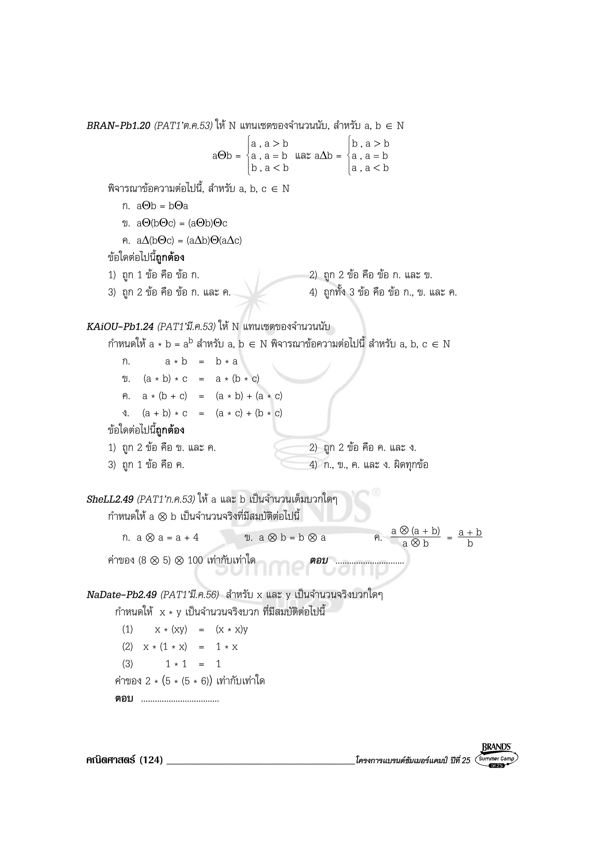 คณิตศาสตร (124) ___________________________________________โครงการแบรนดซัมเมอรแคมป ปที่25
BRAN-Pb1.20 (PAT1’ต.ค.53) ให N แทนเซตของจํานวนนับ, สําหรับ a, b ∈ N
aΘb =





<
>
=
ba,b
ba,a
ba,a
และ a∆b =





<
>
=
ba,a
ba,a
ba,b
พิจารณาขอความตอไปนี้, สําหรับ a, b, c ∈ N
ก. aΘb = bΘa
ข. aΘ(bΘc) = (aΘb)Θc
ค. a∆(bΘc) = (a∆b)Θ(a∆c)
ขอใดตอไปนี้ถูกตอง
1) ถูก 1 ขอ คือ ขอ ก. 2) ถูก 2 ขอ คือ ขอ ก. และ ข.
3) ถูก 2 ขอ คือ ขอ ก. และ ค. 4) ถูกทั้ง 3 ขอ คือ ขอ ก., ข. และ ค.
KAiOU-Pb1.24 (PAT1’มี.ค.53) ให N แทนเซตของจํานวนนับ
กําหนดให a * b = ab สําหรับ a, b ∈ N พิจารณาขอความตอไปนี้ สําหรับ a, b, c ∈ N
ก. a * b = b * a
ข. (a * b) * c = a * (b * c)
ค. a * (b + c) = (a * b) + (a * c)
ง. (a + b) * c = (a * c) + (b * c)
ขอใดตอไปนี้ถูกตอง
1) ถูก 2 ขอ คือ ข. และ ค. 2) ถูก 2 ขอ คือ ค. และ ง.
3) ถูก 1 ขอ คือ ค. 4) ก., ข., ค. และ ง. ผิดทุกขอ
SheLL2.49 (PAT1’ก.ค.53) ให a และ b เปนจํานวนเต็มบวกใดๆ
กําหนดให a ⊗ b เปนจํานวนจริงที่มีสมบัติตอไปนี้
ก. a ⊗ a = a + 4 ข. a ⊗ b = b ⊗ a ค. ba
b)(aa
⊗
⊗ +
= b
ba +
คาของ (8 ⊗ 5) ⊗ 100 เทากับเทาใด ตอบ ..............................
NaDate-Pb2.49 (PAT1’มี.ค.56) สําหรับ x และ y เปนจํานวนจริงบวกใดๆ
กําหนดให x * y เปนจํานวนจริงบวก ที่มีสมบัติตอไปนี้
(1) x * (xy) = (x * x)y
(2) x * (1 * x) = 1 * x
(3) 1 * 1 = 1
คาของ 2 * (5 * (5 * 6)) เทากับเทาใด
ตอบ ..................................
 