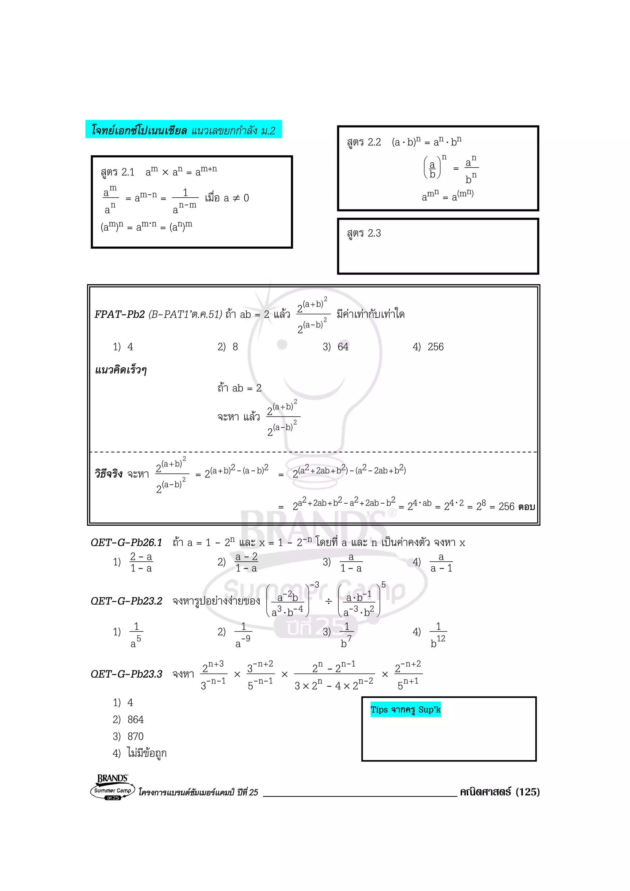 โครงการแบรนดซัมเมอรแคมป ปที่25 __________________________________ คณิตศาสตร (125)
โจทยเอกซโปเนนเชียล แนวเลขยกกําลัง ม.2
FPAT-Pb2 (B-PAT1’ต.ค.51) ถา ab = 2 แลว 2
2
b)(a
b)(a
2
2
-
+
มีคาเทากับเทาใด
1) 4 2) 8 3) 64 4) 256
แนวคิดเร็วๆ
ถา ab = 2
จะหา แลว 2
2
b)(a
b)(a
2
2
-
+
วิธีจริง จะหา 2
2
b)(a
b)(a
2
2
-
+
= 2(a+b)2-(a-b)2
= 2(a2+2ab+b2)-(a2-2ab+b2)
= 2a2+2ab+b2-a2+2ab-b2
= 24⋅ab = 24⋅2 = 28 = 256 ตอบ
QET-G-Pb26.1 ถา a = 1 - 2n และ x = 1 - 2-n โดยที่ a และ n เปนคาคงตัว จงหา x
1) a1
a2
-
- 2) a1
2a
-
- 3) a1
a
- 4) 1a
a
-
QET-G-Pb23.2 จงหารูปอยางงายของ
3
43
2
ba
ba
-
-
-








⋅
÷
5
23
1
ba
ba 







⋅
⋅
-
-
1) 5a
1 2) 9a
1
- 3) 7b
1 4) 12b
1
QET-G-Pb23.3 จงหา 1n
3n
3
2
--
+
× 1n
2n
5
3
--
- +
× 2nn
1nn
2423
22
-
-
-
-
××
× 1n
2n
5
2
+
+-
1) 4
2) 864
3) 870
4) ไมมีขอถูก
สูตร 2.2 (a⋅ b)n = an ⋅ bn
n
b
a 





= n
n
b
a
amn = a(mn)
สูตร 2.3
สูตร 2.1 am × an = am+n
n
m
a
a = am-n = mna
1
- เมื่อ a ≠ 0
(am)n = am⋅n = (an)m
Tips จากครู Sup’k
 