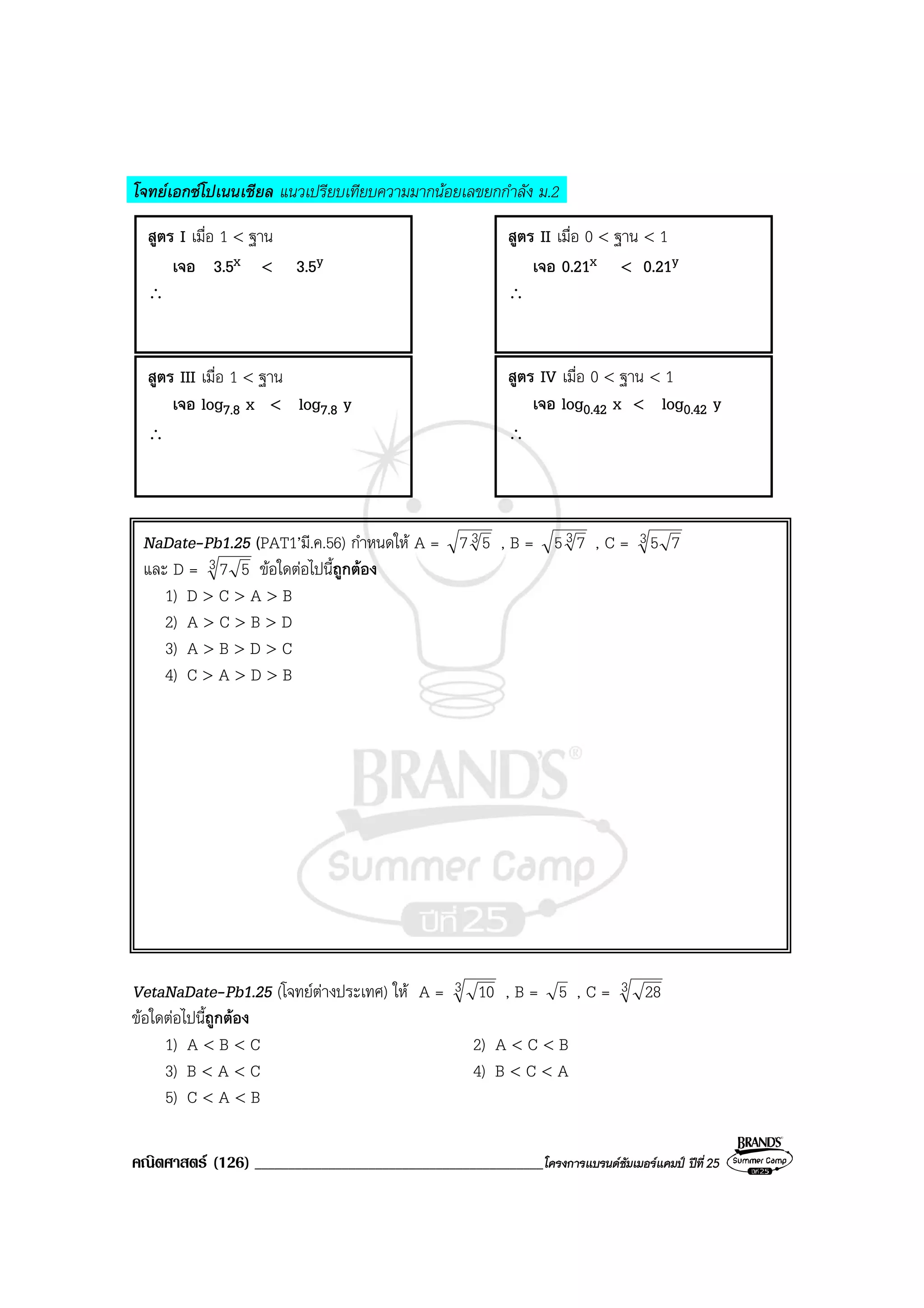 คณิตศาสตร (126) ___________________________________________โครงการแบรนดซัมเมอรแคมป ปที่25
โจทยเอกซโปเนนเชียล แนวเปรียบเทียบความมากนอยเลขยกกําลัง ม.2
NaDate-Pb1.25 (PAT1’มี.ค.56) กําหนดให A = 3 57 , B = 3 75 , C = 3 75
และ D = 3 57 ขอใดตอไปนี้ถูกตอง
1) D > C > A > B
2) A > C > B > D
3) A > B > D > C
4) C > A > D > B
VetaNaDate-Pb1.25 (โจทยตางประเทศ) ให A = 3 10 , B = 5 , C = 3 28
ขอใดตอไปนี้ถูกตอง
1) A < B < C 2) A < C < B
3) B < A < C 4) B < C < A
5) C < A < B
สูตร I เมื่อ 1 < ฐาน
เจอ 3.5x < 3.5y
∴
สูตร II เมื่อ 0 < ฐาน < 1
เจอ 0.21x < 0.21y
∴
สูตร III เมื่อ 1 < ฐาน
เจอ log7.8 x < log7.8 y
∴
สูตร IV เมื่อ 0 < ฐาน < 1
เจอ log0.42 x < log0.42 y
∴
 