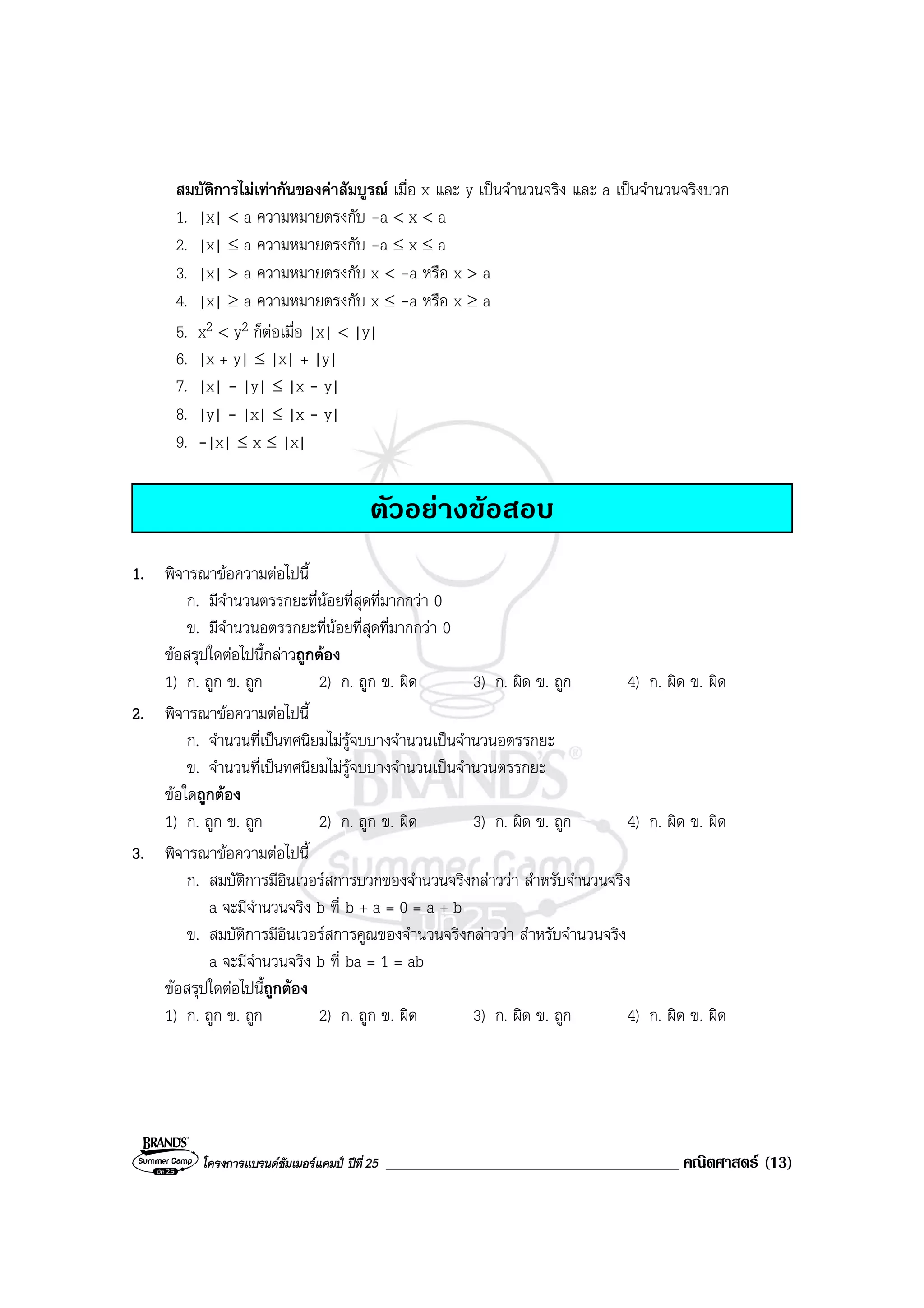 โครงการแบรนดซัมเมอรแคมป ปที่25 ___________________________________ คณิตศาสตร (13)
สมบัติการไมเทากันของคาสัมบูรณ เมื่อ x และ y เปนจํานวนจริง และ a เปนจํานวนจริงบวก
1. |x| < a ความหมายตรงกับ -a < x < a
2. |x| ≤ a ความหมายตรงกับ -a ≤ x ≤ a
3. |x| > a ความหมายตรงกับ x < -a หรือ x > a
4. |x| ≥ a ความหมายตรงกับ x ≤ -a หรือ x ≥ a
5. x2 < y2 ก็ตอเมื่อ |x| < |y|
6. |x + y| ≤ |x| + |y|
7. |x| - |y| ≤ |x - y|
8. |y| - |x| ≤ |x - y|
9. -|x| ≤ x ≤ |x|
ตัวอยางขอสอบ
1. พิจารณาขอความตอไปนี้
ก. มีจํานวนตรรกยะที่นอยที่สุดที่มากกวา 0
ข. มีจํานวนอตรรกยะที่นอยที่สุดที่มากกวา 0
ขอสรุปใดตอไปนี้กลาวถูกตอง
1) ก. ถูก ข. ถูก 2) ก. ถูก ข. ผิด 3) ก. ผิด ข. ถูก 4) ก. ผิด ข. ผิด
2. พิจารณาขอความตอไปนี้
ก. จํานวนที่เปนทศนิยมไมรูจบบางจํานวนเปนจํานวนอตรรกยะ
ข. จํานวนที่เปนทศนิยมไมรูจบบางจํานวนเปนจํานวนตรรกยะ
ขอใดถูกตอง
1) ก. ถูก ข. ถูก 2) ก. ถูก ข. ผิด 3) ก. ผิด ข. ถูก 4) ก. ผิด ข. ผิด
3. พิจารณาขอความตอไปนี้
ก. สมบัติการมีอินเวอรสการบวกของจํานวนจริงกลาววา สําหรับจํานวนจริง
a จะมีจํานวนจริง b ที่ b + a = 0 = a + b
ข. สมบัติการมีอินเวอรสการคูณของจํานวนจริงกลาววา สําหรับจํานวนจริง
a จะมีจํานวนจริง b ที่ ba = 1 = ab
ขอสรุปใดตอไปนี้ถูกตอง
1) ก. ถูก ข. ถูก 2) ก. ถูก ข. ผิด 3) ก. ผิด ข. ถูก 4) ก. ผิด ข. ผิด
 
