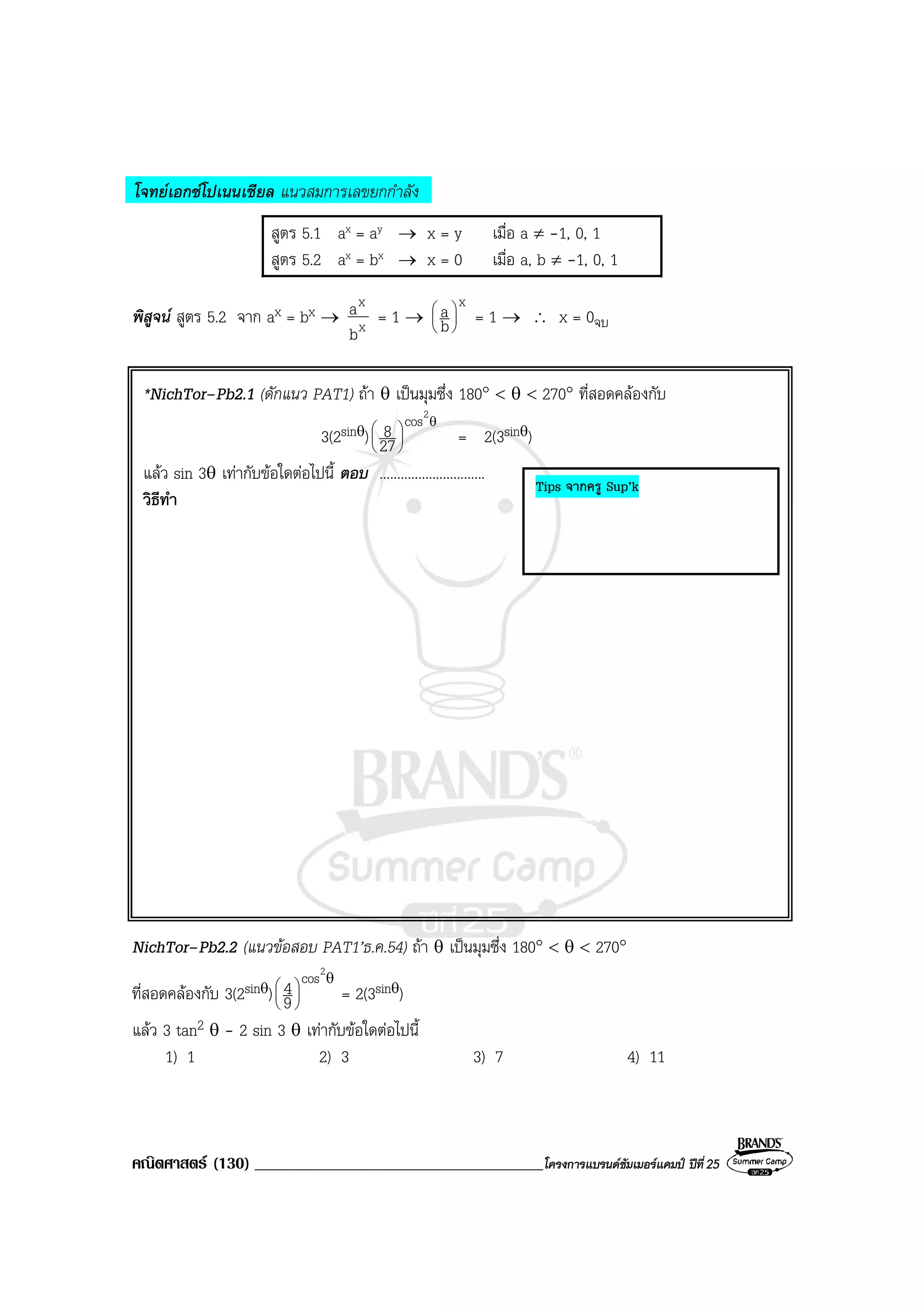 คณิตศาสตร (130) ___________________________________________โครงการแบรนดซัมเมอรแคมป ปที่25
โจทยเอกซโปเนนเชียล แนวสมการเลขยกกําลัง
สูตร 5.1 ax = ay → x = y เมื่อ a ≠ -1, 0, 1
สูตร 5.2 ax = bx → x = 0 เมื่อ a, b ≠ -1, 0, 1
พิสูจน สูตร 5.2 จาก ax = bx → x
x
b
a = 1 →
x
b
a 





= 1 → ∴ x = 0จบ
*NichTor–Pb2.1 (ดักแนว PAT1) ถา θ เปนมุมซึ่ง 180° < θ < 270° ที่สอดคลองกับ
3(2sinθ)
θ






2
cos
27
8 = 2(3sinθ)
แลว sin 3θ เทากับขอใดตอไปนี้ ตอบ ..............................
วิธีทํา
NichTor–Pb2.2 (แนวขอสอบ PAT1’ธ.ค.54) ถา θ เปนมุมซึ่ง 180° < θ < 270°
ที่สอดคลองกับ 3(2sinθ)
θ






2
cos
9
4 = 2(3sinθ)
แลว 3 tan2 θ - 2 sin 3 θ เทากับขอใดตอไปนี้
1) 1 2) 3 3) 7 4) 11
Tips จากครู Sup’k
 
