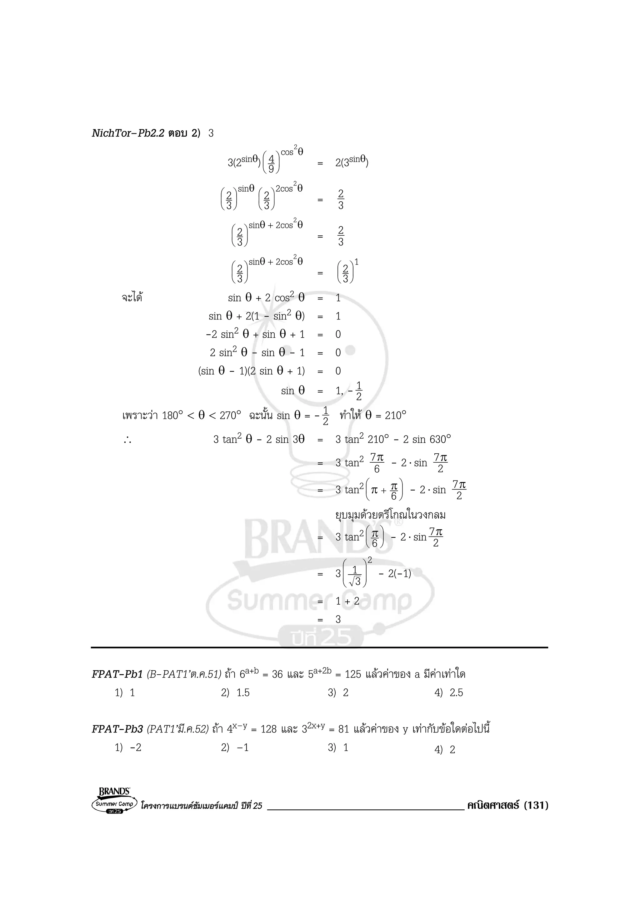 โครงการแบรนดซัมเมอรแคมป ปที่25 __________________________________ คณิตศาสตร (131)
NichTor–Pb2.2 ตอบ 2) 3
3(2sinθ)
θ






2
cos
9
4 = 2(3sinθ)
θ





 ins
3
2 θ






2
2cos
3
2 = 3
2
θθ +






2
2cossin
3
2 = 3
2
θθ +






2
2cossin
3
2 =
1
3
2





จะได sin θ + 2 cos2 θ = 1
sin θ + 2(1 - sin2 θ) = 1
-2 sin2 θ + sin θ + 1 = 0
2 sin2 θ - sin θ - 1 = 0
(sin θ - 1)(2 sin θ + 1) = 0
sin θ = 1, - 2
1
เพราะวา 180° < θ < 270° ฉะนั้น sin θ = - 2
1 ทําให θ = 210°
∴ 3 tan2 θ - 2 sin 3θ = 3 tan2 210° - 2 sin 630°
= 3 tan2
6
7π - 2⋅ sin 2
7π
= 3 tan2 





+ ππ 6 - 2⋅ sin 2
7π
ยุบมุมดวยตรีโกณในวงกลม
= 3 tan2 




 π
6 - 2⋅ sin 2
7π
= 3
2
3
1 







- 2(-1)
= 1 + 2
= 3
FPAT-Pb1 (B-PAT1’ต.ค.51) ถา 6a+b = 36 และ 5a+2b = 125 แลวคาของ a มีคาเทาใด
1) 1 2) 1.5 3) 2 4) 2.5
FPAT-Pb3 (PAT1’มี.ค.52) ถา 4x–y = 128 และ 32x+y = 81 แลวคาของ y เทากับขอใดตอไปนี้
1) -2 2) –1 3) 1 4) 2
 