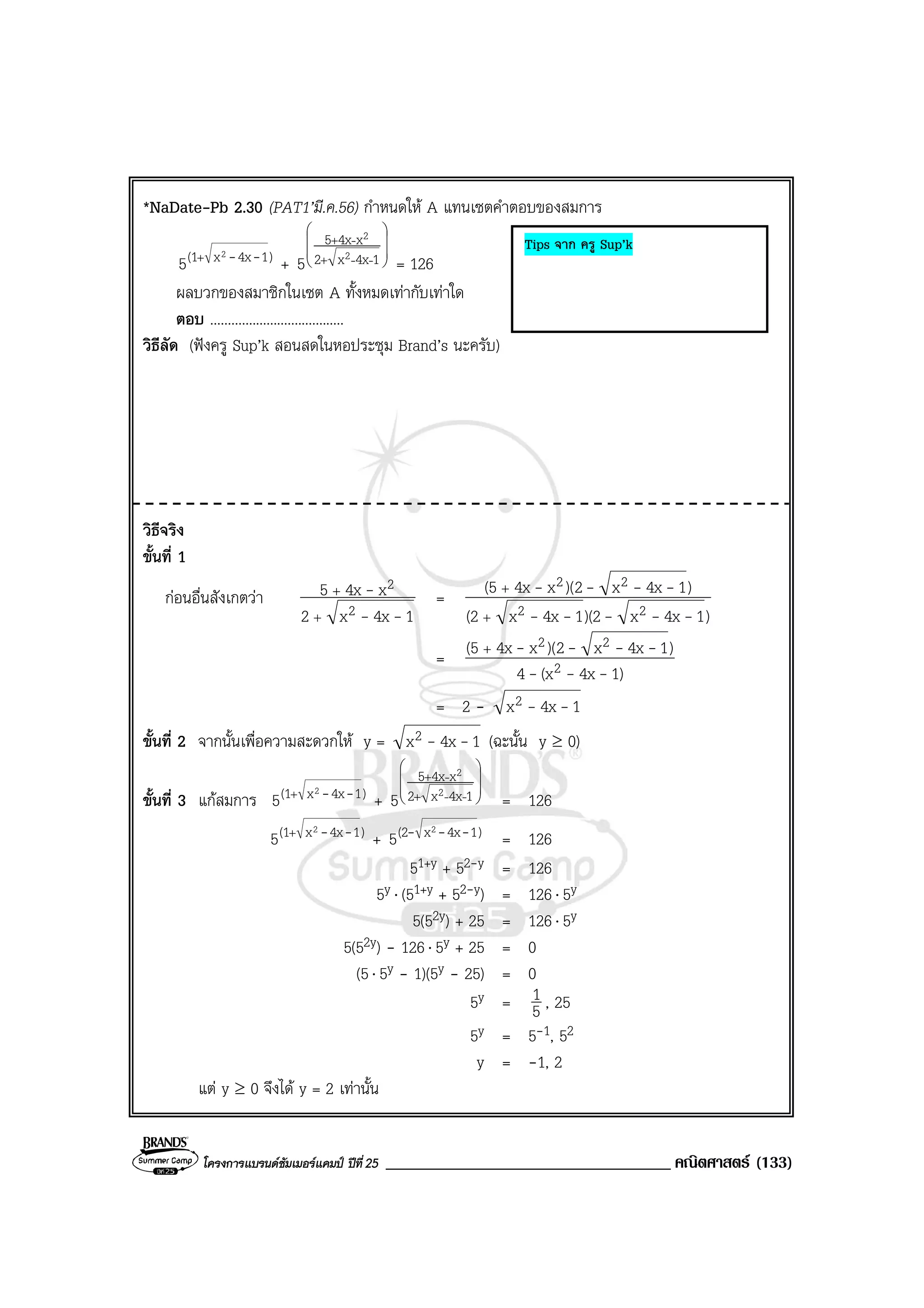โครงการแบรนดซัมเมอรแคมป ปที่25 __________________________________ คณิตศาสตร (133)
*NaDate-Pb 2.30 (PAT1’มี.ค.56) กําหนดให A แทนเซตคําตอบของสมการ
)14xx(1 2
5 --+
+








+
+
14xx2
x4x5
2
2
5 --
-
= 126
ผลบวกของสมาชิกในเซต A ทั้งหมดเทากับเทาใด
ตอบ ......................................
วิธีลัด (ฟงครู Sup’k สอนสดในหอประชุม Brand’s นะครับ)
วิธีจริง
ขั้นที่ 1
กอนอื่นสังเกตวา
14xx2
x4x5
2
2
--
-
+
+
=
)14xx)(214xx(2
)14xx2)(x4x(5
22
22
-----
----
+
+
=
)14x(x4
)14xx2)(x4x(5
2
22
---
----+
= 2 - 14xx2 --
ขั้นที่ 2 จากนั้นเพื่อความสะดวกให y = 14xx2 -- (ฉะนั้น y ≥ 0)
ขั้นที่ 3 แกสมการ )14xx(1 2
5 --+
+








+
+
14xx2
x4x5
2
2
5 --
-
= 126
)14xx(1 2
5 --+
+ )14xx(2 2
5 --- = 126
51+y + 52-y = 126
5y ⋅ (51+y + 52-y) = 126⋅ 5y
5(52y) + 25 = 126⋅ 5y
5(52y) - 126⋅ 5y + 25 = 0
(5⋅ 5y - 1)(5y - 25) = 0
5y = 5
1 , 25
5y = 5-1, 52
y = -1, 2
แต y ≥ 0 จึงได y = 2 เทานั้น
Tips จาก ครู Sup’k
 