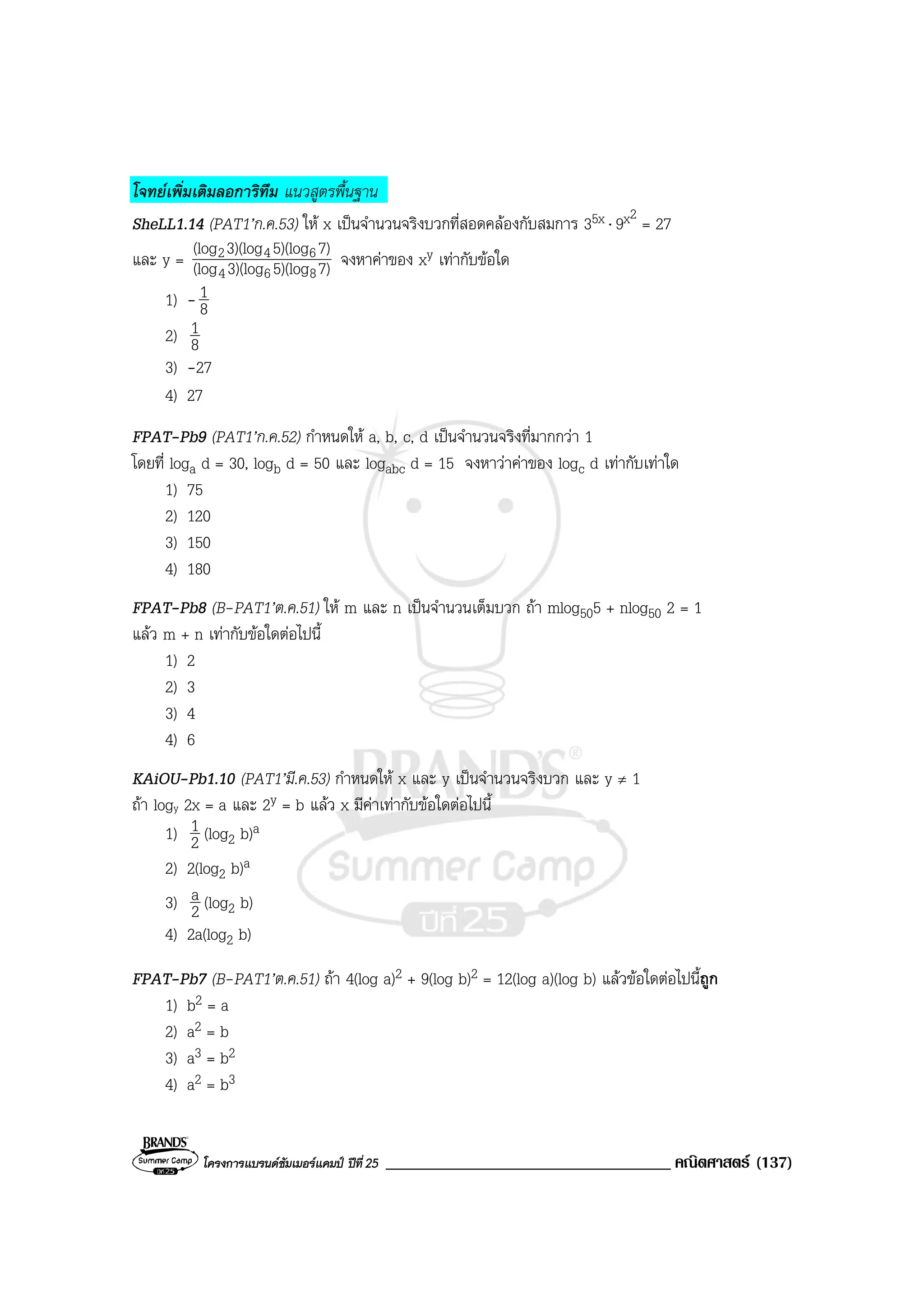 โครงการแบรนดซัมเมอรแคมป ปที่25 __________________________________ คณิตศาสตร (137)
โจทยเพิ่มเติมลอการิทึม แนวสูตรพื้นฐาน
SheLL1.14 (PAT1’ก.ค.53) ให x เปนจํานวนจริงบวกที่สอดคลองกับสมการ 35x ⋅ 9x2
= 27
และ y = 7)5)(log3)(log(log
7)5)(log3)(log(log
864
642 จงหาคาของ xy เทากับขอใด
1) - 8
1
2) 8
1
3) -27
4) 27
FPAT-Pb9 (PAT1’ก.ค.52) กําหนดให a, b, c, d เปนจํานวนจริงที่มากกวา 1
โดยที่ loga d = 30, logb d = 50 และ logabc d = 15 จงหาวาคาของ logc d เทากับเทาใด
1) 75
2) 120
3) 150
4) 180
FPAT-Pb8 (B-PAT1’ต.ค.51) ให m และ n เปนจํานวนเต็มบวก ถา mlog505 + nlog50 2 = 1
แลว m + n เทากับขอใดตอไปนี้
1) 2
2) 3
3) 4
4) 6
KAiOU-Pb1.10 (PAT1’มี.ค.53) กําหนดให x และ y เปนจํานวนจริงบวก และ y ≠ 1
ถา logy 2x = a และ 2y = b แลว x มีคาเทากับขอใดตอไปนี้
1) 2
1 (log2 b)a
2) 2(log2 b)a
3) 2
a (log2 b)
4) 2a(log2 b)
FPAT-Pb7 (B-PAT1’ต.ค.51) ถา 4(log a)2 + 9(log b)2 = 12(log a)(log b) แลวขอใดตอไปนี้ถูก
1) b2 = a
2) a2 = b
3) a3 = b2
4) a2 = b3
 