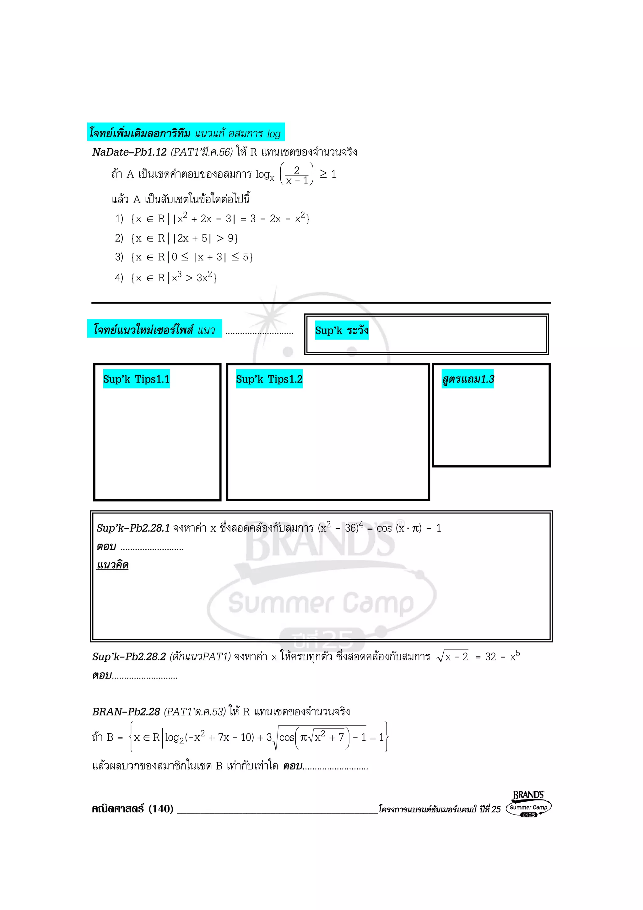 คณิตศาสตร (140) ___________________________________________โครงการแบรนดซัมเมอรแคมป ปที่25
โจทยเพิ่มเติมลอการิทึม แนวแก อสมการ log
NaDate–Pb1.12 (PAT1’มี.ค.56) ให R แทนเซตของจํานวนจริง
ถา A เปนเซตคําตอบของอสมการ logx 





1x
2
- ≥ 1
แลว A เปนสับเซตในขอใดตอไปนี้
1) {x ∈ R| |x2 + 2x - 3| = 3 - 2x - x2}
2) {x ∈ R| |2x + 5| > 9}
3) {x ∈ R| 0 ≤ |x + 3| ≤ 5}
4) {x ∈ R| x3 > 3x2}
โจทยแนวใหมเซอรไพส แนว ............................
Sup’k-Pb2.28.1 จงหาคา x ซึ่งสอดคลองกับสมการ (x2 - 36)4 = cos (x⋅ π) - 1
ตอบ ..........................
แนวคิด
Sup’k-Pb2.28.2 (ดักแนวPAT1) จงหาคา x ใหครบทุกตัว ซึ่งสอดคลองกับสมการ 2x - = 32 - x5
ตอบ...........................
BRAN-Pb2.28 (PAT1’ต.ค.53) ให R แทนเซตของจํานวนจริง
ถา B = 












 =+++ π∈ 117xcos310)7xx(logRx 22
2 ---
แลวผลบวกของสมาชิกในเซต B เทากับเทาใด ตอบ...........................
Sup’k Tips1.1 Sup’k Tips1.2 สูตรแถม1.3
Sup’k ระวัง
 