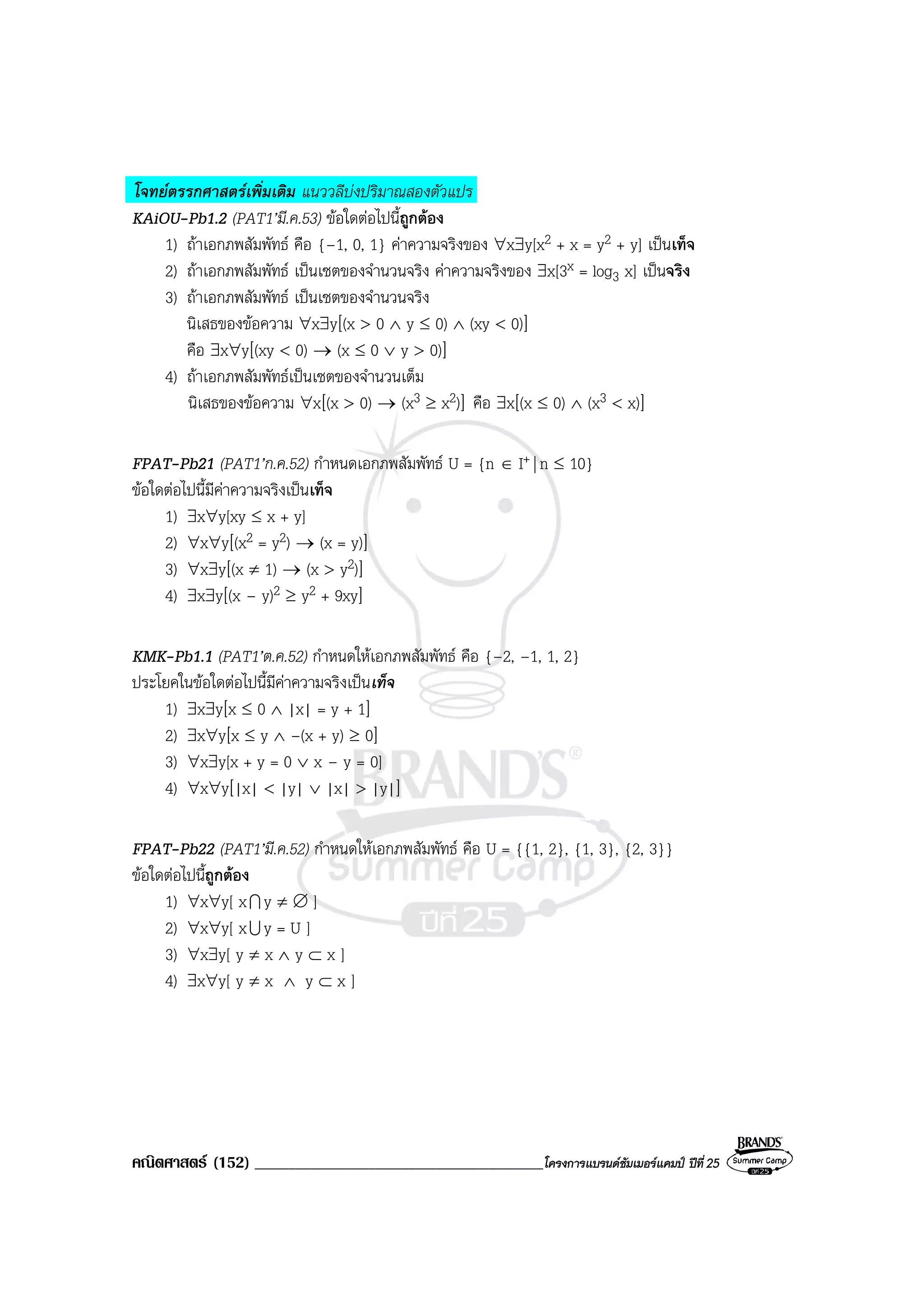 คณิตศาสตร (152) ___________________________________________โครงการแบรนดซัมเมอรแคมป ปที่25
โจทยตรรกศาสตรเพิ่มเติม แนววลีบงปริมาณสองตัวแปร
KAiOU-Pb1.2 (PAT1’มี.ค.53) ขอใดตอไปนี้ถูกตอง
1) ถาเอกภพสัมพัทธ คือ {–1, 0, 1} คาความจริงของ ∀x∃y[x2 + x = y2 + y] เปนเท็จ
2) ถาเอกภพสัมพัทธ เปนเซตของจํานวนจริง คาความจริงของ ∃x[3x = log3 x] เปนจริง
3) ถาเอกภพสัมพัทธ เปนเซตของจํานวนจริง
นิเสธของขอความ ∀x∃y[(x > 0 ∧ y ≤ 0) ∧ (xy < 0)]
คือ ∃x∀y[(xy < 0) → (x ≤ 0 ∨ y > 0)]
4) ถาเอกภพสัมพัทธเปนเซตของจํานวนเต็ม
นิเสธของขอความ ∀x[(x > 0) → (x3 ≥ x2)] คือ ∃x[(x ≤ 0) ∧ (x3 < x)]
FPAT-Pb21 (PAT1’ก.ค.52) กําหนดเอกภพสัมพัทธ U = {n ∈ I+ | n ≤ 10}
ขอใดตอไปนี้มีคาความจริงเปนเท็จ
1) ∃x∀y[xy ≤ x + y]
2) ∀x∀y[(x2 = y2) → (x = y)]
3) ∀x∃y[(x ≠ 1) → (x > y2)]
4) ∃x∃y[(x – y)2 ≥ y2 + 9xy]
KMK-Pb1.1 (PAT1’ต.ค.52) กําหนดใหเอกภพสัมพัทธ คือ {–2, –1, 1, 2}
ประโยคในขอใดตอไปนี้มีคาความจริงเปนเท็จ
1) ∃x∃y[x ≤ 0 ∧ |x| = y + 1]
2) ∃x∀y[x ≤ y ∧ –(x + y) ≥ 0]
3) ∀x∃y[x + y = 0 ∨ x – y = 0]
4) ∀x∀y[|x| < |y| ∨ |x| > |y|]
FPAT-Pb22 (PAT1’มี.ค.52) กําหนดใหเอกภพสัมพัทธ คือ U = {{1, 2}, {1, 3}, {2, 3}}
ขอใดตอไปนี้ถูกตอง
1) ∀x∀y[ xI y ≠ ∅ ]
2) ∀x∀y[ xU y = U ]
3) ∀x∃y[ y ≠ x ∧ y ⊂ x ]
4) ∃x∀y[ y ≠ x ∧ y ⊂ x ]
 