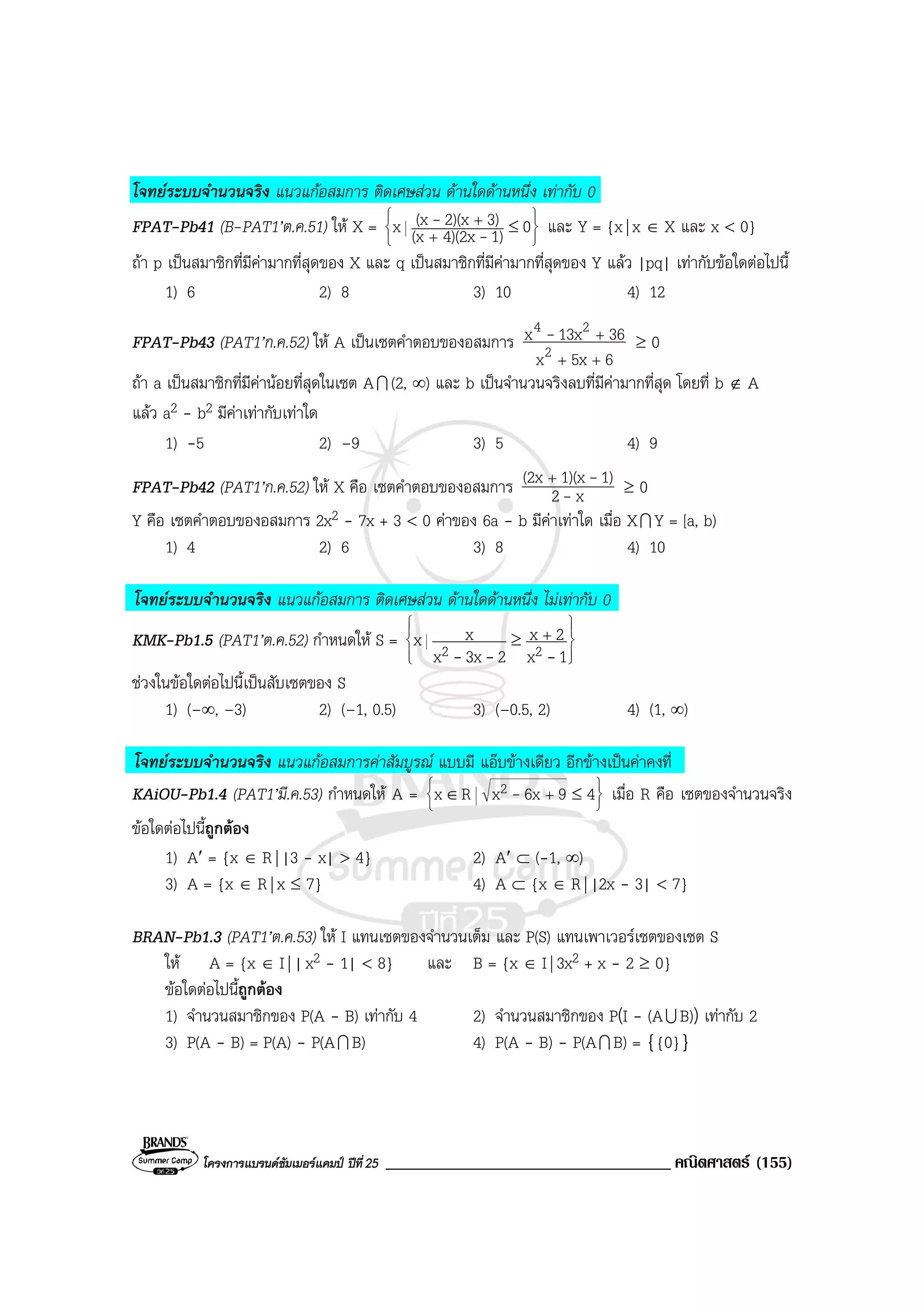 โครงการแบรนดซัมเมอรแคมป ปที่25 __________________________________ คณิตศาสตร (155)
โจทยระบบจํานวนจริง แนวแกอสมการ ติดเศษสวน ดานใดดานหนึ่ง เทากับ 0
FPAT-Pb41 (B-PAT1’ต.ค.51) ให X =






≤
+
+ 01)4)(2x(x
3)2)(x(xx -
- และ Y = {x| x ∈ X และ x < 0}
ถา p เปนสมาชิกที่มีคามากที่สุดของ X และ q เปนสมาชิกที่มีคามากที่สุดของ Y แลว |pq| เทากับขอใดตอไปนี้
1) 6 2) 8 3) 10 4) 12
FPAT-Pb43 (PAT1’ก.ค.52) ให A เปนเซตคําตอบของอสมการ
65xx
3613xx
2
24
++
+- ≥ 0
ถา a เปนสมาชิกที่มีคานอยที่สุดในเซต AI (2, ∞) และ b เปนจํานวนจริงลบที่มีคามากที่สุด โดยที่ b ∉ A
แลว a2 - b2 มีคาเทากับเทาใด
1) -5 2) –9 3) 5 4) 9
FPAT-Pb42 (PAT1’ก.ค.52) ให X คือ เซตคําตอบของอสมการ x2
1)1)(x(2x
-
-+
≥ 0
Y คือ เซตคําตอบของอสมการ 2x2 - 7x + 3 < 0 คาของ 6a - b มีคาเทาใด เมื่อ XI Y = [a, b)
1) 4 2) 6 3) 8 4) 10
โจทยระบบจํานวนจริง แนวแกอสมการ ติดเศษสวน ดานใดดานหนึ่ง ไมเทากับ 0
KMK-Pb1.5 (PAT1’ต.ค.52) กําหนดให S =








+≥
1x
2x
23xx
xx 22 ---
ชวงในขอใดตอไปนี้เปนสับเซตของ S
1) (–∞, –3) 2) (–1, 0.5) 3) (–0.5, 2) 4) (1, ∞)
โจทยระบบจํานวนจริง แนวแกอสมการคาสัมบูรณ แบบมี แอบขางเดียว อีกขางเปนคาคงที่
KAiOU-Pb1.4 (PAT1’มี.ค.53) กําหนดให A = 





≤∈ + 496xxRx 2 - เมื่อ R คือ เซตของจํานวนจริง
ขอใดตอไปนี้ถูกตอง
1) A′ = {x ∈ R| |3 - x| > 4} 2) A′ ⊂ (-1, ∞)
3) A = {x ∈ R| x ≤ 7} 4) A ⊂ {x ∈ R| |2x - 3| < 7}
BRAN-Pb1.3 (PAT1’ต.ค.53) ให I แทนเซตของจํานวนเต็ม และ P(S) แทนเพาเวอรเซตของเซต S
ให A = {x ∈ I| |x2 - 1| < 8} และ B = {x ∈ I| 3x2 + x - 2 ≥ 0}
ขอใดตอไปนี้ถูกตอง
1) จํานวนสมาชิกของ P(A - B) เทากับ 4 2) จํานวนสมาชิกของ P(I - (AU B)) เทากับ 2
3) P(A - B) = P(A) - P(AI B) 4) P(A - B) - P(AI B) = {{0}}
 