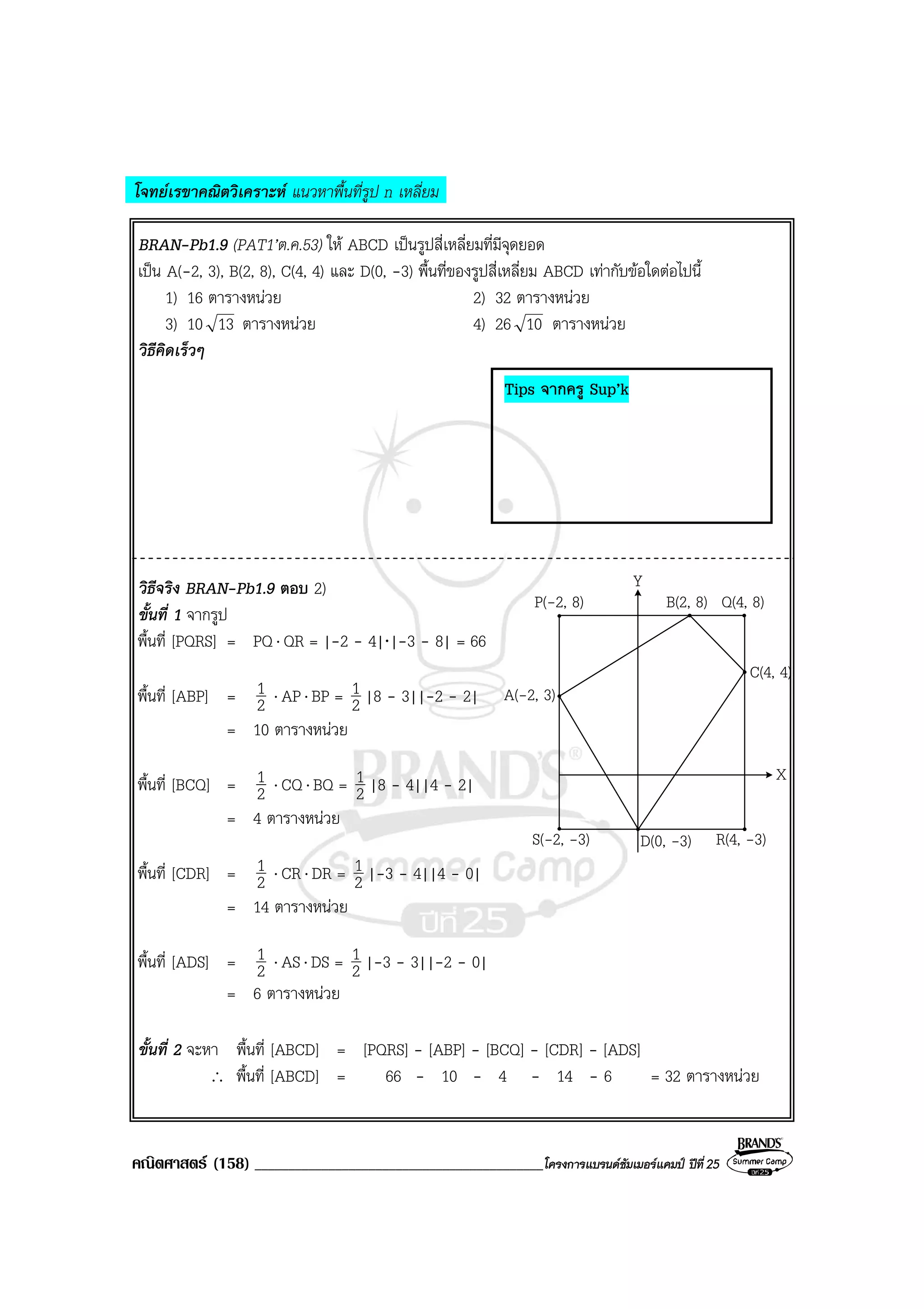 คณิตศาสตร (158) ___________________________________________โครงการแบรนดซัมเมอรแคมป ปที่25
โจทยเรขาคณิตวิเคราะห แนวหาพื้นที่รูป n เหลี่ยม
BRAN-Pb1.9 (PAT1’ต.ค.53) ให ABCD เปนรูปสี่เหลี่ยมที่มีจุดยอด
เปน A(-2, 3), B(2, 8), C(4, 4) และ D(0, -3) พื้นที่ของรูปสี่เหลี่ยม ABCD เทากับขอใดตอไปนี้
1) 16 ตารางหนวย 2) 32 ตารางหนวย
3) 10 13 ตารางหนวย 4) 26 10 ตารางหนวย
วิธีคิดเร็วๆ
วิธีจริง BRAN-Pb1.9 ตอบ 2)
ขั้นที่ 1 จากรูป
พื้นที่ [PQRS] = PQ⋅ QR = |-2 - 4|⋅|-3 - 8| = 66
พื้นที่ [ABP] = 2
1 ⋅ AP⋅ BP = 2
1 |8 - 3||-2 - 2|
= 10 ตารางหนวย
พื้นที่ [BCQ] = 2
1 ⋅ CQ⋅ BQ = 2
1 |8 - 4||4 - 2|
= 4 ตารางหนวย
พื้นที่ [CDR] = 2
1 ⋅ CR⋅ DR = 2
1 |-3 - 4||4 - 0|
= 14 ตารางหนวย
พื้นที่ [ADS] = 2
1 ⋅ AS⋅ DS = 2
1 |-3 - 3||-2 - 0|
= 6 ตารางหนวย
ขั้นที่ 2 จะหา พื้นที่ [ABCD] = [PQRS] - [ABP] - [BCQ] - [CDR] - [ADS]
∴ พื้นที่ [ABCD] = 66 - 10 - 4 - 14 - 6 = 32 ตารางหนวย
Y
X
C(4, 4)
B(2, 8) Q(4, 8)P(-2, 8)
A(-2, 3)
S(-2, -3) D(0, -3) R(4, -3)
Tips จากครู Sup’k
 