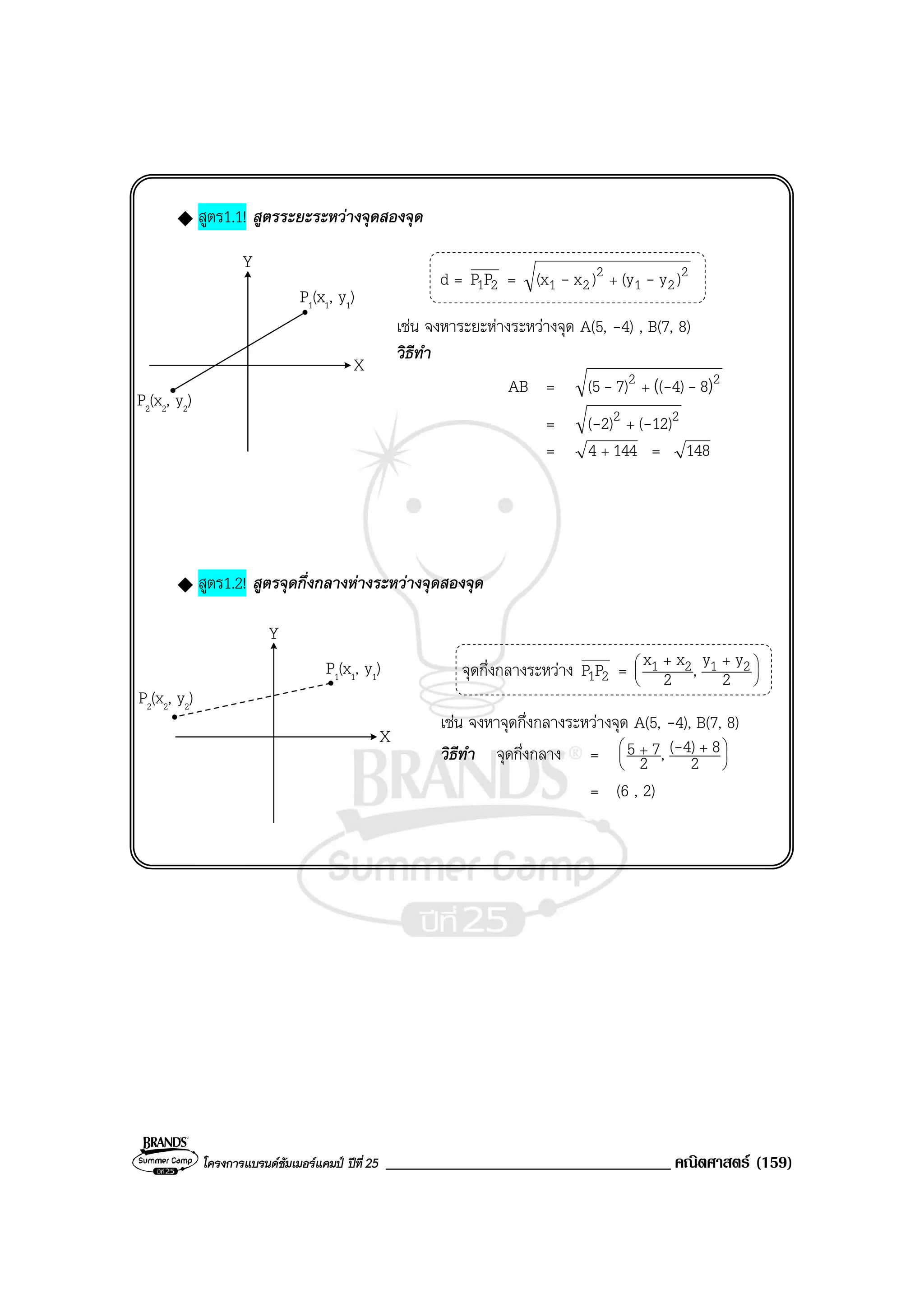 โครงการแบรนดซัมเมอรแคมป ปที่25 __________________________________ คณิตศาสตร (159)
สูตร1.1! สูตรระยะระหวางจุดสองจุด
d = 21PP = 2
21
2
21 )y(y)x(x -- +
เชน จงหาระยะหางระหวางจุด A(5, -4) , B(7, 8)
วิธีทํา
AB = 22 )( 84)(7)(5 --- +
= 22 12)(2)( -- +
= 1444 + = 148
สูตร1.2! สูตรจุดกึ่งกลางหางระหวางจุดสองจุด
จุดกึ่งกลางระหวาง 21PP = 




 ++
2
yy,2
xx 2121
เชน จงหาจุดกึ่งกลางระหวางจุด A(5, -4), B(7, 8)
วิธีทํา จุดกึ่งกลาง = 




 ++
2
84)(,2
75 -
= (6 , 2)
Y
X
P1(x1, y1)
P2(x2, y2)
Y
X
P1(x1, y1)
P2(x2, y2)
 