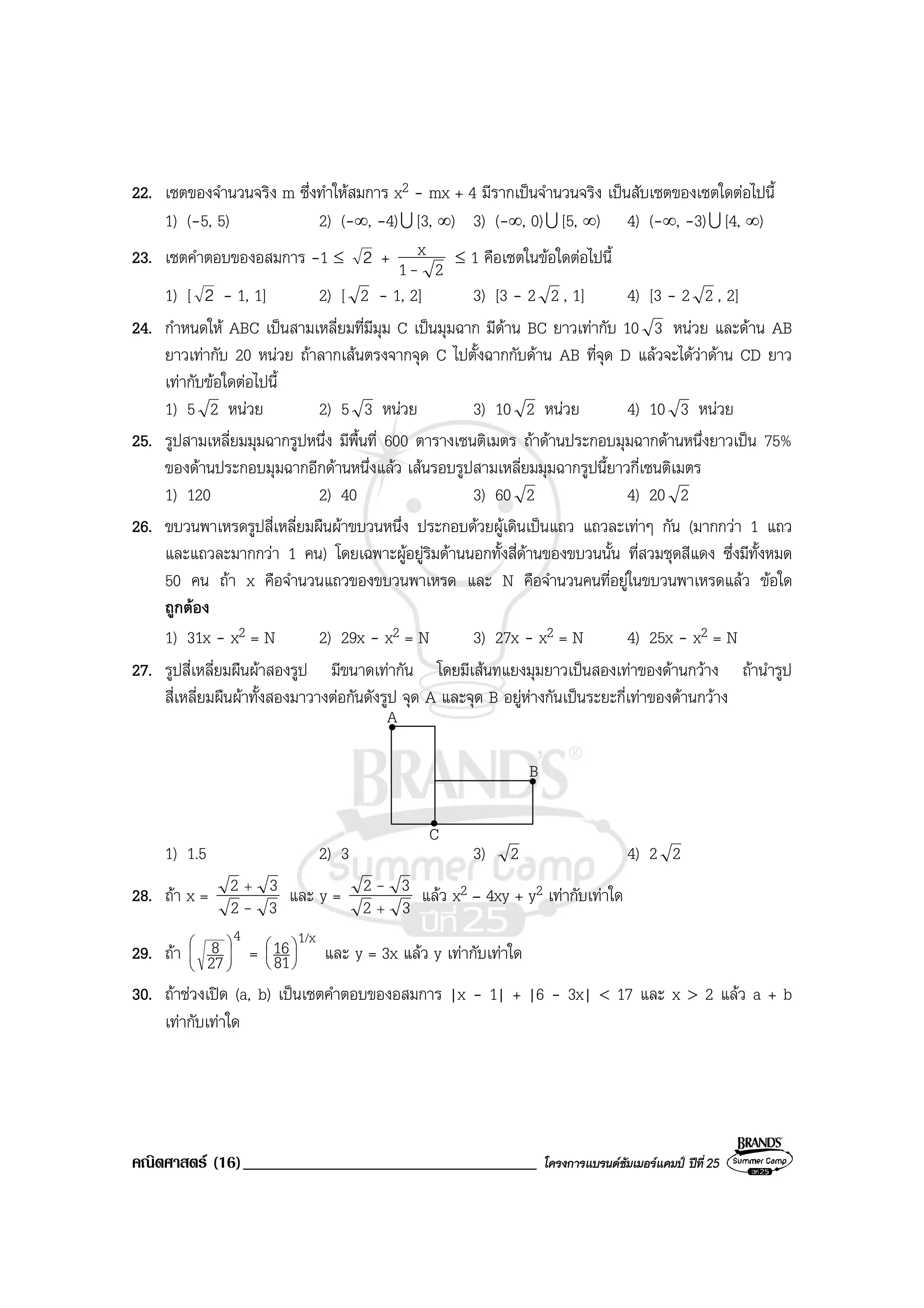 คณิตศาสตร (16)___________________________________ โครงการแบรนดซัมเมอรแคมป ปที่25
22. เซตของจํานวนจริง m ซึ่งทําใหสมการ x2 - mx + 4 มีรากเปนจํานวนจริง เปนสับเซตของเซตใดตอไปนี้
1) (-5, 5) 2) (-∞, -4)U [3, ∞) 3) (-∞, 0)U [5, ∞) 4) (-∞, -3)U [4, ∞)
23. เซตคําตอบของอสมการ -1 ≤ 2 +
21
x
-
≤ 1 คือเซตในขอใดตอไปนี้
1) [ 2 - 1, 1] 2) [ 2 - 1, 2] 3) [3 - 2 2 , 1] 4) [3 - 2 2 , 2]
24. กําหนดให ABC เปนสามเหลี่ยมที่มีมุม C เปนมุมฉาก มีดาน BC ยาวเทากับ 10 3 หนวย และดาน AB
ยาวเทากับ 20 หนวย ถาลากเสนตรงจากจุด C ไปตั้งฉากกับดาน AB ที่จุด D แลวจะไดวาดาน CD ยาว
เทากับขอใดตอไปนี้
1) 5 2 หนวย 2) 5 3 หนวย 3) 10 2 หนวย 4) 10 3 หนวย
25. รูปสามเหลี่ยมมุมฉากรูปหนึ่ง มีพื้นที่ 600 ตารางเซนติเมตร ถาดานประกอบมุมฉากดานหนึ่งยาวเปน 75%
ของดานประกอบมุมฉากอีกดานหนึ่งแลว เสนรอบรูปสามเหลี่ยมมุมฉากรูปนี้ยาวกี่เซนติเมตร
1) 120 2) 40 3) 60 2 4) 20 2
26. ขบวนพาเหรดรูปสี่เหลี่ยมผืนผาขบวนหนึ่ง ประกอบดวยผูเดินเปนแถว แถวละเทาๆ กัน (มากกวา 1 แถว
และแถวละมากกวา 1 คน) โดยเฉพาะผูอยูริมดานนอกทั้งสี่ดานของขบวนนั้น ที่สวมชุดสีแดง ซึ่งมีทั้งหมด
50 คน ถา x คือจํานวนแถวของขบวนพาเหรด และ N คือจํานวนคนที่อยูในขบวนพาเหรดแลว ขอใด
ถูกตอง
1) 31x - x2 = N 2) 29x - x2 = N 3) 27x - x2 = N 4) 25x - x2 = N
27. รูปสี่เหลี่ยมผืนผาสองรูป มีขนาดเทากัน โดยมีเสนทแยงมุมยาวเปนสองเทาของดานกวาง ถานํารูป
สี่เหลี่ยมผืนผาทั้งสองมาวางตอกันดังรูป จุด A และจุด B อยูหางกันเปนระยะกี่เทาของดานกวาง
A
C
B
1) 1.5 2) 3 3) 2 4) 2 2
28. ถา x =
32
32
-
+
และ y =
32
32
+
- แลว x2 – 4xy + y2 เทากับเทาใด
29. ถา
4
27
8 





=
1/x
81
16





และ y = 3x แลว y เทากับเทาใด
30. ถาชวงเปด (a, b) เปนเซตคําตอบของอสมการ |x - 1| + |6 - 3x| < 17 และ x > 2 แลว a + b
เทากับเทาใด
 