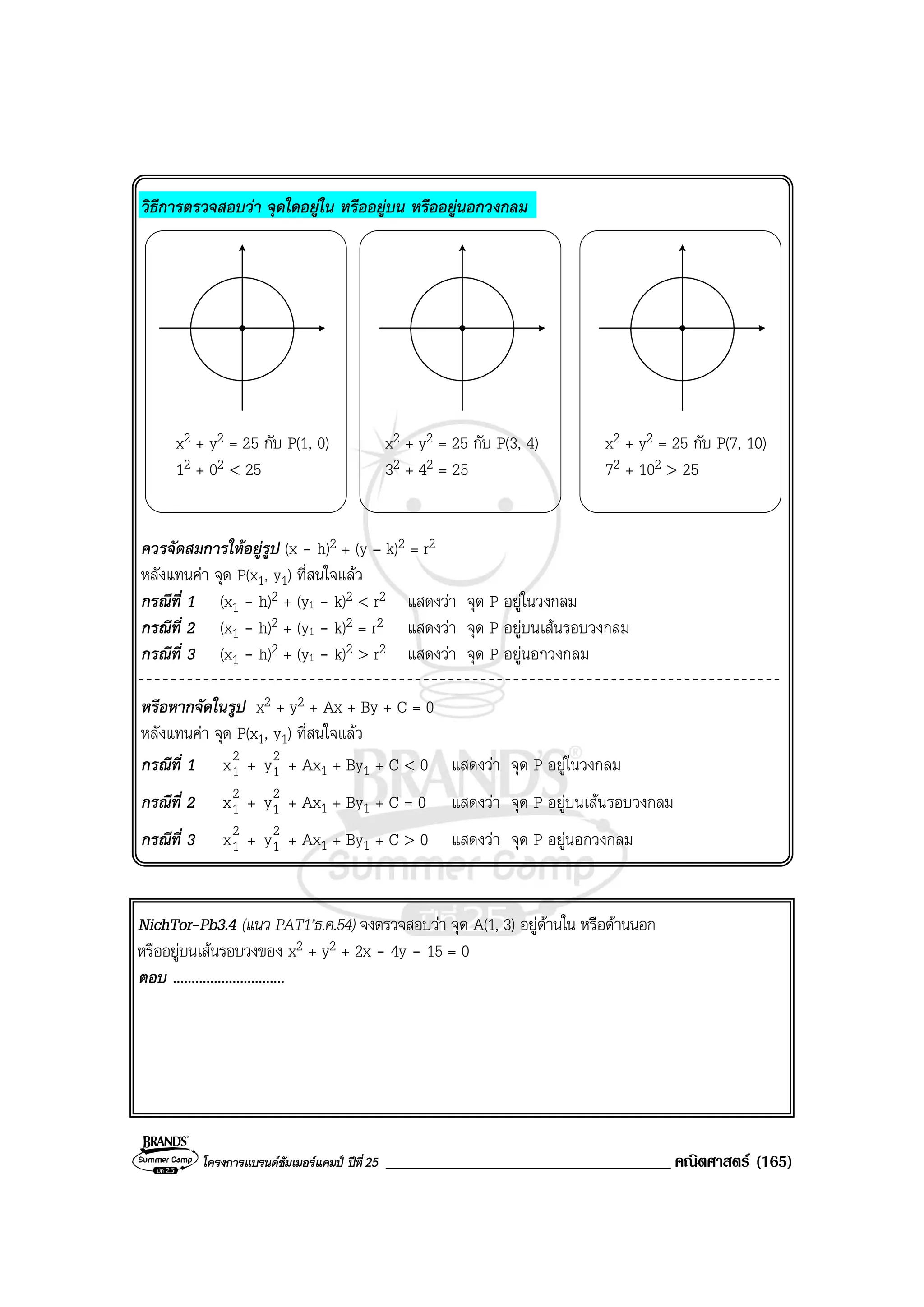 โครงการแบรนดซัมเมอรแคมป ปที่25 __________________________________ คณิตศาสตร (165)
วิธีการตรวจสอบวา จุดใดอยูใน หรืออยูบน หรืออยูนอกวงกลม
x2 + y2 = 25 กับ P(1, 0) x2 + y2 = 25 กับ P(3, 4) x2 + y2 = 25 กับ P(7, 10)
12 + 02 < 25 32 + 42 = 25 72 + 102 > 25
ควรจัดสมการใหอยูรูป (x - h)2 + (y – k)2 = r2
หลังแทนคา จุด P(x1, y1) ที่สนใจแลว
กรณีที่ 1 (x1 - h)2 + (y1 - k)2 < r2 แสดงวา จุด P อยูในวงกลม
กรณีที่ 2 (x1 - h)2 + (y1 - k)2 = r2 แสดงวา จุด P อยูบนเสนรอบวงกลม
กรณีที่ 3 (x1 - h)2 + (y1 - k)2 > r2 แสดงวา จุด P อยูนอกวงกลม
หรือหากจัดในรูป x2 + y2 + Ax + By + C = 0
หลังแทนคา จุด P(x1, y1) ที่สนใจแลว
กรณีที่ 1 2
1x + 2
1y + Ax1 + By1 + C < 0 แสดงวา จุด P อยูในวงกลม
กรณีที่ 2 2
1x + 2
1y + Ax1 + By1 + C = 0 แสดงวา จุด P อยูบนเสนรอบวงกลม
กรณีที่ 3 2
1x + 2
1y + Ax1 + By1 + C > 0 แสดงวา จุด P อยูนอกวงกลม
NichTor-Pb3.4 (แนว PAT1’ธ.ค.54) จงตรวจสอบวา จุด A(1, 3) อยูดานใน หรือดานนอก
หรืออยูบนเสนรอบวงของ x2 + y2 + 2x - 4y - 15 = 0
ตอบ ..............................
 