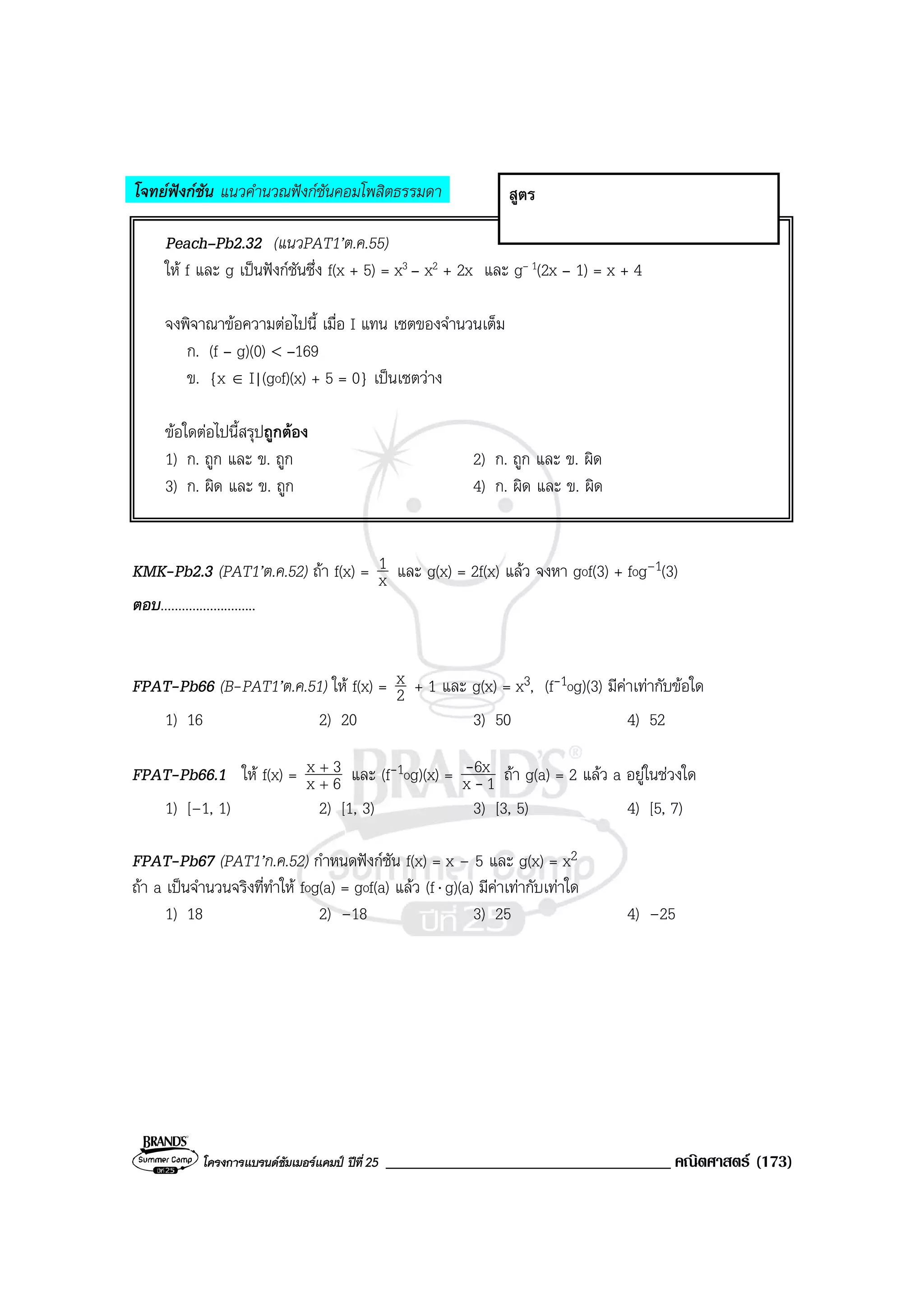โครงการแบรนดซัมเมอรแคมป ปที่25 __________________________________ คณิตศาสตร (173)
โจทยฟงกชัน แนวคํานวณฟงกชันคอมโพสิตธรรมดา
Peach–Pb2.32 (แนวPAT1’ต.ค.55)
ให f และ g เปนฟงกชันซึ่ง f(x + 5) = x3 – x2 + 2x และ g– 1(2x – 1) = x + 4
จงพิจาณาขอความตอไปนี้ เมื่อ I แทน เซตของจํานวนเต็ม
ก. (f – g)(0) < –169
ข. {x ∈ I|(gof)(x) + 5 = 0} เปนเซตวาง
ขอใดตอไปนี้สรุปถูกตอง
1) ก. ถูก และ ข. ถูก 2) ก. ถูก และ ข. ผิด
3) ก. ผิด และ ข. ถูก 4) ก. ผิด และ ข. ผิด
KMK-Pb2.3 (PAT1’ต.ค.52) ถา f(x) = x
1 และ g(x) = 2f(x) แลว จงหา gof(3) + fog–1(3)
ตอบ...........................
FPAT-Pb66 (B-PAT1’ต.ค.51) ให f(x) = 2
x + 1 และ g(x) = x3, (f-1og)(3) มีคาเทากับขอใด
1) 16 2) 20 3) 50 4) 52
FPAT-Pb66.1 ให f(x) = 6x
3x
+
+
และ (f-1og)(x) = 1x
6x
-
- ถา g(a) = 2 แลว a อยูในชวงใด
1) [–1, 1) 2) [1, 3) 3) [3, 5) 4) [5, 7)
FPAT-Pb67 (PAT1’ก.ค.52) กําหนดฟงกชัน f(x) = x – 5 และ g(x) = x2
ถา a เปนจํานวนจริงที่ทําให fog(a) = gof(a) แลว (f⋅ g)(a) มีคาเทากับเทาใด
1) 18 2) –18 3) 25 4) –25
สูตร
 