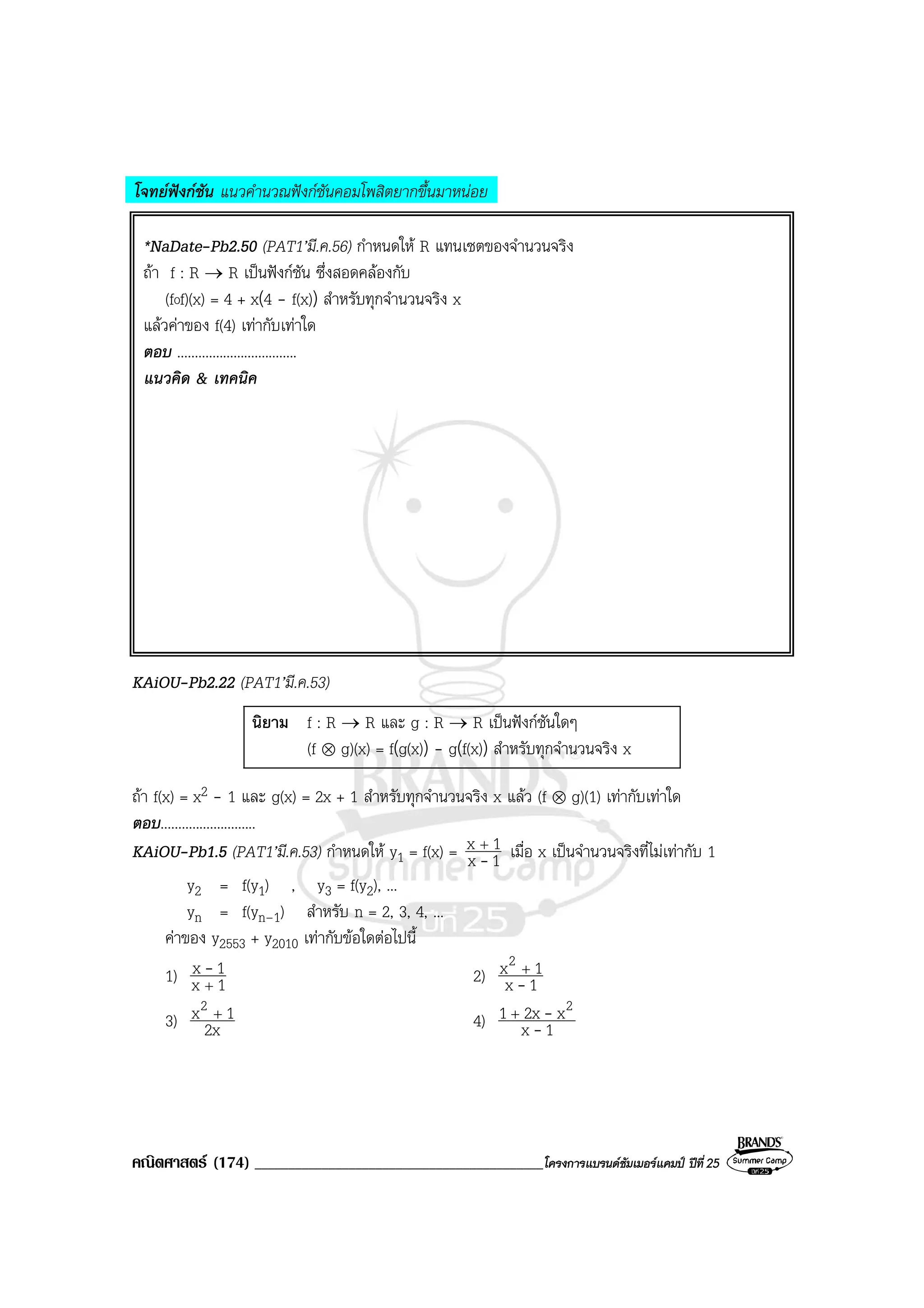 คณิตศาสตร (174) ___________________________________________โครงการแบรนดซัมเมอรแคมป ปที่25
โจทยฟงกชัน แนวคํานวณฟงกชันคอมโพสิตยากขึ้นมาหนอย
*NaDate-Pb2.50 (PAT1’มี.ค.56) กําหนดให R แทนเซตของจํานวนจริง
ถา f : R → R เปนฟงกชัน ซึ่งสอดคลองกับ
(fof)(x) = 4 + x(4 - f(x)) สําหรับทุกจํานวนจริง x
แลวคาของ f(4) เทากับเทาใด
ตอบ ..................................
แนวคิด & เทคนิค
KAiOU-Pb2.22 (PAT1’มี.ค.53)
นิยาม f : R → R และ g : R → R เปนฟงกชันใดๆ
(f ⊗ g)(x) = f(g(x)) - g(f(x)) สําหรับทุกจํานวนจริง x
ถา f(x) = x2 - 1 และ g(x) = 2x + 1 สําหรับทุกจํานวนจริง x แลว (f ⊗ g)(1) เทากับเทาใด
ตอบ...........................
KAiOU-Pb1.5 (PAT1’มี.ค.53) กําหนดให y1 = f(x) = 1x
1x
-
+
เมื่อ x เปนจํานวนจริงที่ไมเทากับ 1
y2 = f(y1) , y3 = f(y2), ...
yn = f(yn–1) สําหรับ n = 2, 3, 4, ...
คาของ y2553 + y2010 เทากับขอใดตอไปนี้
1) 1x
1x
+
- 2) 1x
1x2
-
+
3) 2x
1x2 +
4) 1x
x2x1 2
-
-+
 