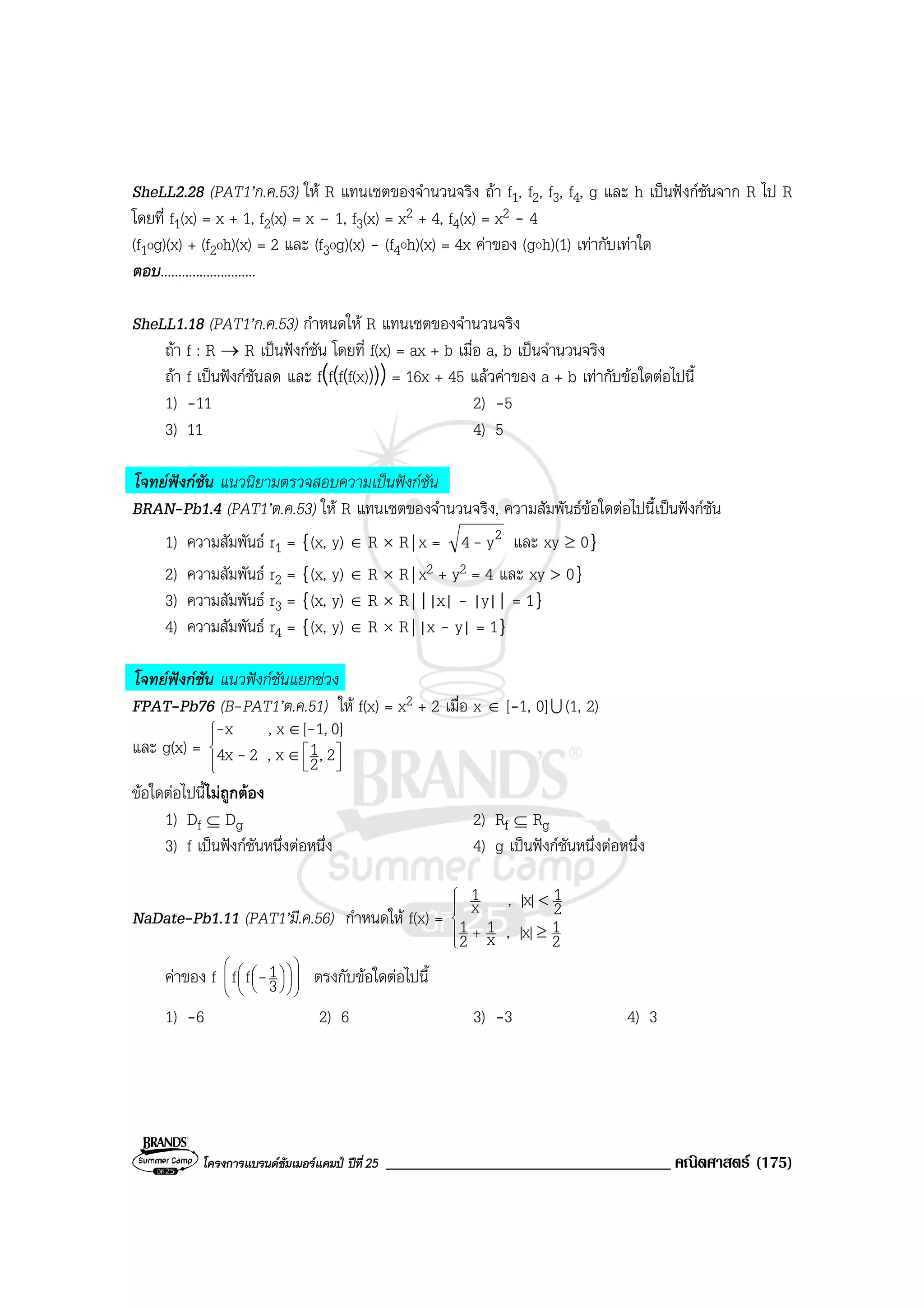โครงการแบรนดซัมเมอรแคมป ปที่25 __________________________________ คณิตศาสตร (175)
SheLL2.28 (PAT1’ก.ค.53) ให R แทนเซตของจํานวนจริง ถา f1, f2, f3, f4, g และ h เปนฟงกชันจาก R ไป R
โดยที่ f1(x) = x + 1, f2(x) = x – 1, f3(x) = x2 + 4, f4(x) = x2 - 4
(f1og)(x) + (f2oh)(x) = 2 และ (f3og)(x) - (f4๐h)(x) = 4x คาของ (g๐h)(1) เทากับเทาใด
ตอบ...........................
SheLL1.18 (PAT1’ก.ค.53) กําหนดให R แทนเซตของจํานวนจริง
ถา f : R → R เปนฟงกชัน โดยที่ f(x) = ax + b เมื่อ a, b เปนจํานวนจริง
ถา f เปนฟงกชันลด และ f(f(f(f(x))))= 16x + 45 แลวคาของ a + b เทากับขอใดตอไปนี้
1) -11 2) -5
3) 11 4) 5
โจทยฟงกชัน แนวนิยามตรวจสอบความเปนฟงกชัน
BRAN-Pb1.4 (PAT1’ต.ค.53) ให R แทนเซตของจํานวนจริง, ความสัมพันธขอใดตอไปนี้เปนฟงกชัน
1) ความสัมพันธ r1 = {(x, y) ∈ R × R| x = 2y4 - และ xy ≥ 0}
2) ความสัมพันธ r2 = {(x, y) ∈ R × R| x2 + y2 = 4 และ xy > 0}
3) ความสัมพันธ r3 = {(x, y) ∈ R × R| ||x| - |y|| = 1}
4) ความสัมพันธ r4 = {(x, y) ∈ R × R| |x - y| = 1}
โจทยฟงกชัน แนวฟงกชันแยกชวง
FPAT-Pb76 (B-PAT1’ต.ค.51) ให f(x) = x2 + 2 เมื่อ x ∈ [-1, 0]U (1, 2)
และ g(x) =







∈
∈
2,2
1x,24x
0]1,[x,x
-
--
ขอใดตอไปนี้ไมถูกตอง
1) Df ⊆ Dg 2) Rf ⊆ Rg
3) f เปนฟงกชันหนึ่งตอหนึ่ง 4) g เปนฟงกชันหนึ่งตอหนึ่ง
NaDate-Pb1.11 (PAT1’มี.ค.56) กําหนดให f(x) =





+ ≥
<
2
1|x|,x
1
2
1
2
1|x|,x
1
คาของ f 


















3
1ff - ตรงกับขอใดตอไปนี้
1) -6 2) 6 3) -3 4) 3
 