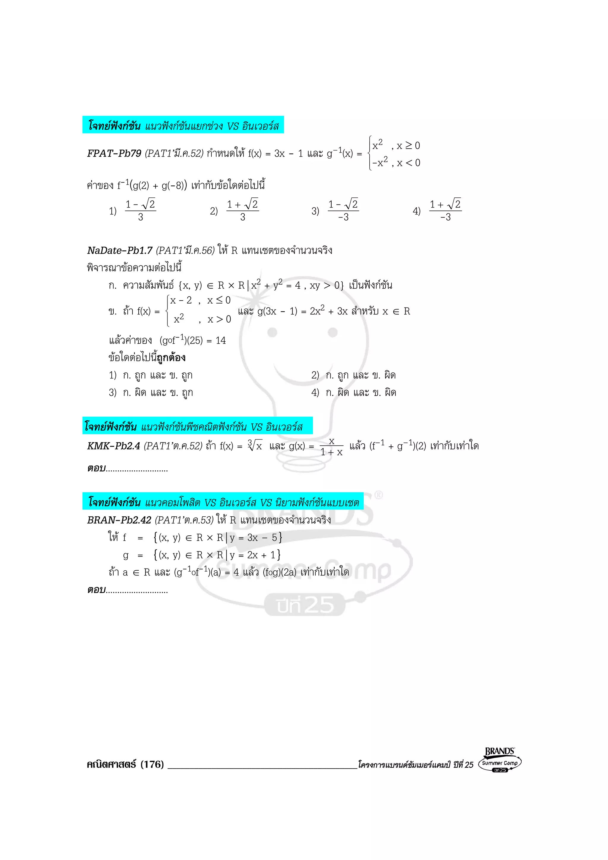 คณิตศาสตร (176) ___________________________________________โครงการแบรนดซัมเมอรแคมป ปที่25
โจทยฟงกชัน แนวฟงกชันแยกชวง VS อินเวอรส
FPAT-Pb79 (PAT1’มี.ค.52) กําหนดให f(x) = 3x - 1 และ g–1(x) =




<
≥
0x,x
0x,x
2
2
-
คาของ f-1(g(2) + g(-8)) เทากับขอใดตอไปนี้
1) 3
21- 2) 3
21 +
3) 3
21
-
- 4) 3
21
-
+
NaDate-Pb1.7 (PAT1’มี.ค.56) ให R แทนเซตของจํานวนจริง
พิจารณาขอความตอไปนี้
ก. ความสัมพันธ {x, y) ∈ R × R| x2 + y2 = 4 , xy > 0} เปนฟงกชัน
ข. ถา f(x) =




>
≤
0x,x
0x,2x
2
-
และ g(3x - 1) = 2x2 + 3x สําหรับ x ∈ R
แลวคาของ (gof-1)(25) = 14
ขอใดตอไปนี้ถูกตอง
1) ก. ถูก และ ข. ถูก 2) ก. ถูก และ ข. ผิด
3) ก. ผิด และ ข. ถูก 4) ก. ผิด และ ข. ผิด
โจทยฟงกชัน แนวฟงกชันพีชคณิตฟงกชัน VS อินเวอรส
KMK-Pb2.4 (PAT1’ต.ค.52) ถา f(x) = 3 x และ g(x) = x1
x
+
แลว (f–1 + g–1)(2) เทากับเทาใด
ตอบ...........................
โจทยฟงกชัน แนวคอมโพสิต VS อินเวอรส VS นิยามฟงกชันแบบเซต
BRAN-Pb2.42 (PAT1’ต.ค.53) ให R แทนเซตของจํานวนจริง
ให f = {(x, y) ∈ R × R| y = 3x – 5}
g = {(x, y) ∈ R × R| y = 2x + 1}
ถา a ∈ R และ (g-1of-1)(a) = 4 แลว (fog)(2a) เทากับเทาใด
ตอบ...........................
 