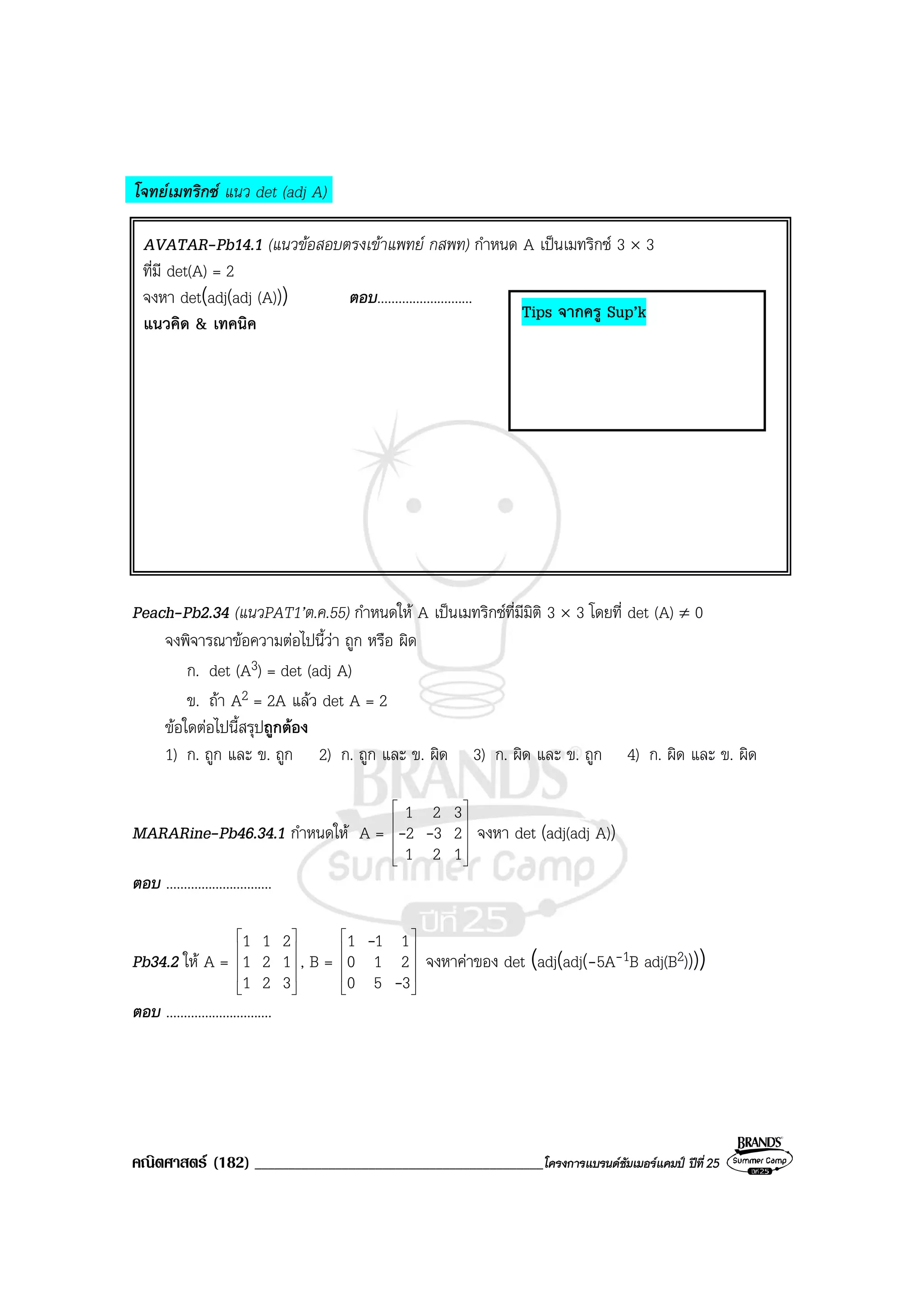 คณิตศาสตร (182) ___________________________________________โครงการแบรนดซัมเมอรแคมป ปที่25
โจทยเมทริกซ แนว det (adj A)
AVATAR-Pb14.1 (แนวขอสอบตรงเขาแพทย กสพท) กําหนด A เปนเมทริกซ 3 × 3
ที่มี det(A) = 2
จงหา det(adj(adj (A))) ตอบ...........................
แนวคิด & เทคนิค
Peach-Pb2.34 (แนวPAT1’ต.ค.55) กําหนดให A เปนเมทริกซที่มีมิติ 3 × 3 โดยที่ det (A) ≠ 0
จงพิจารณาขอความตอไปนี้วา ถูก หรือ ผิด
ก. det (A3) = det (adj A)
ข. ถา A2 = 2A แลว det A = 2
ขอใดตอไปนี้สรุปถูกตอง
1) ก. ถูก และ ข. ถูก 2) ก. ถูก และ ข. ผิด 3) ก. ผิด และ ข. ถูก 4) ก. ผิด และ ข. ผิด
MARARine-Pb46.34.1 กําหนดให A =










121
232
321
-- จงหา det (adj(adj A))
ตอบ ..............................
Pb34.2 ให A =










321
121
211
, B =










350
210
111
-
-
จงหาคาของ det (adj(adj(-5A-1B adj(B2))))
ตอบ ..............................
Tips จากครู Sup’k
 