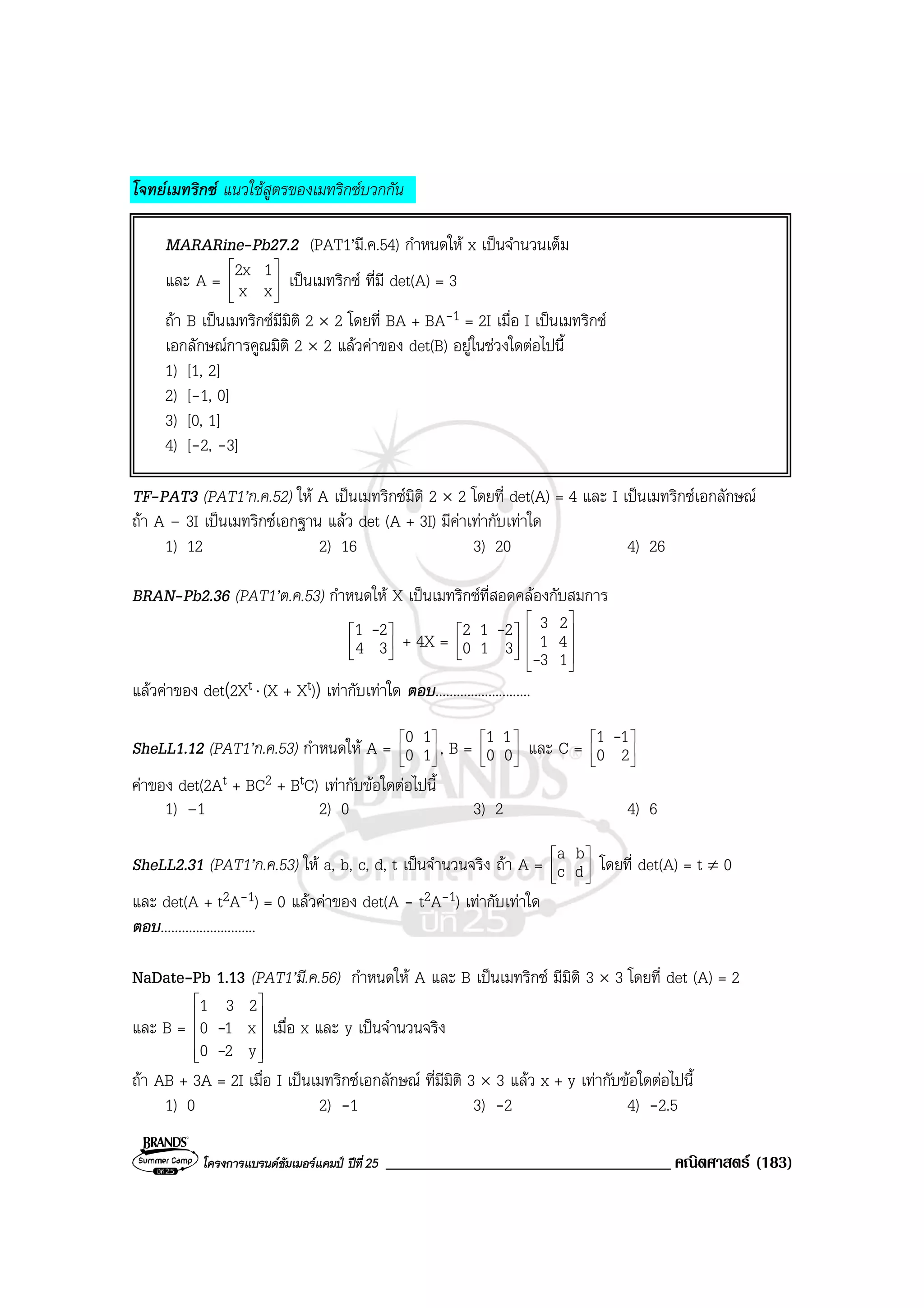 โครงการแบรนดซัมเมอรแคมป ปที่25 __________________________________ คณิตศาสตร (183)
โจทยเมทริกซ แนวใชสูตรของเมทริกซบวกกัน
MARARine-Pb27.2 (PAT1’มี.ค.54) กําหนดให x เปนจํานวนเต็ม
และ A = 







xx
12x เปนเมทริกซ ที่มี det(A) = 3
ถา B เปนเมทริกซมีมิติ 2 × 2 โดยที่ BA + BA-1 = 2I เมื่อ I เปนเมทริกซ
เอกลักษณการคูณมิติ 2 × 2 แลวคาของ det(B) อยูในชวงใดตอไปนี้
1) [1, 2]
2) [-1, 0]
3) [0, 1]
4) [-2, -3]
TF-PAT3 (PAT1’ก.ค.52) ให A เปนเมทริกซมิติ 2 × 2 โดยที่ det(A) = 4 และ I เปนเมทริกซเอกลักษณ
ถา A – 3I เปนเมทริกซเอกฐาน แลว det (A + 3I) มีคาเทากับเทาใด
1) 12 2) 16 3) 20 4) 26
BRAN-Pb2.36 (PAT1’ต.ค.53) กําหนดให X เปนเมทริกซที่สอดคลองกับสมการ






34
21 -
+ 4X = 





310
212 -










13
41
23
-
แลวคาของ det(2Xt ⋅ (X + Xt)) เทากับเทาใด ตอบ...........................
SheLL1.12 (PAT1’ก.ค.53) กําหนดให A = 





10
10
, B = 





00
11
และ C = 





20
11 -
คาของ det(2At + BC2 + BtC) เทากับขอใดตอไปนี้
1) –1 2) 0 3) 2 4) 6
SheLL2.31 (PAT1’ก.ค.53) ให a, b, c, d, t เปนจํานวนจริง ถา A = 





dc
ba
โดยที่ det(A) = t ≠ 0
และ det(A + t2A-1) = 0 แลวคาของ det(A - t2A-1) เทากับเทาใด
ตอบ...........................
NaDate-Pb 1.13 (PAT1’มี.ค.56) กําหนดให A และ B เปนเมทริกซ มีมิติ 3 × 3 โดยที่ det (A) = 2
และ B =












y20
x10
231
-
- เมื่อ x และ y เปนจํานวนจริง
ถา AB + 3A = 2I เมื่อ I เปนเมทริกซเอกลักษณ ที่มีมิติ 3 × 3 แลว x + y เทากับขอใดตอไปนี้
1) 0 2) -1 3) -2 4) -2.5
 