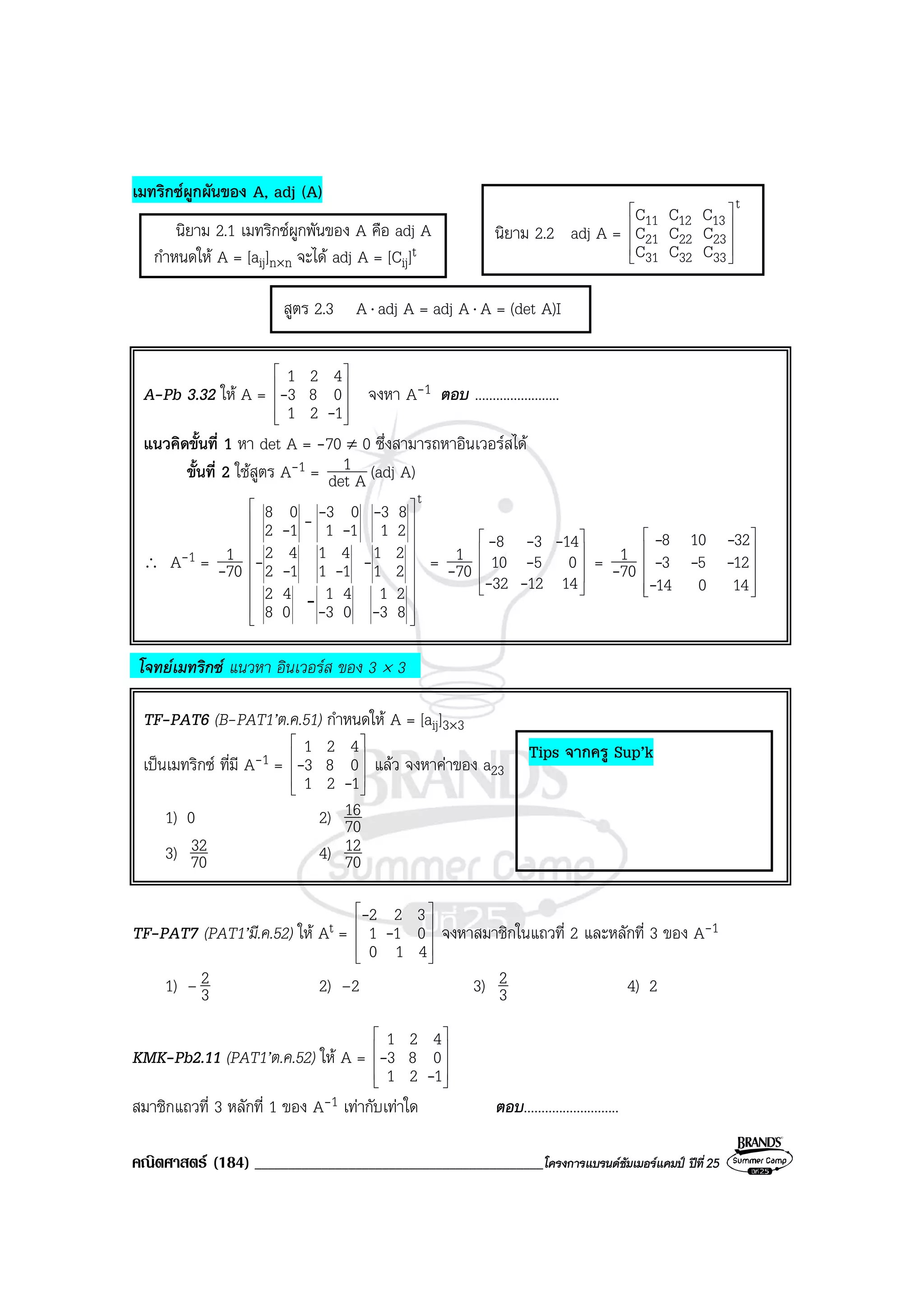 คณิตศาสตร (184) ___________________________________________โครงการแบรนดซัมเมอรแคมป ปที่25
เมทริกซผูกผันของ A, adj (A)
นิยาม 2.1 เมทริกซผูกพันของ A คือ adj A
กําหนดให A = [aij]n×n จะได adj A = [Cij]t
A-Pb 3.32 ให A =










121
083
421
-
- จงหา A-1 ตอบ ........................
แนวคิดขั้นที่ 1 หา det A = -70 ≠ 0 ซึ่งสามารถหาอินเวอรสได
ขั้นที่ 2 ใชสูตร A-1 = Adet
1 (adj A)
∴ A-1 = 70
1
-
t
83
21
03
41
08
42
21
21
11
41
12
42
21
83
11
03
12
08




















--
----
-
-
---
= 70
1
- 









141232
0510
1438
--
-
---
= 70
1
-












14014
1253
32108
-
---
--
โจทยเมทริกซ แนวหา อินเวอรส ของ 3 × 3
TF-PAT6 (B-PAT1’ต.ค.51) กําหนดให A = [aij]3×3
เปนเมทริกซ ที่มี A-1 =










121
083
421
-
- แลว จงหาคาของ a23
1) 0 2) 70
16
3) 70
32 4) 70
12
TF-PAT7 (PAT1’มี.ค.52) ให At =










410
011
322
-
-
จงหาสมาชิกในแถวที่ 2 และหลักที่ 3 ของ A-1
1) – 3
2 2) –2 3) 3
2 4) 2
KMK-Pb2.11 (PAT1’ต.ค.52) ให A =










121
083
421
-
-
สมาชิกแถวที่ 3 หลักที่ 1 ของ A-1 เทากับเทาใด ตอบ...........................
สูตร 2.3 A⋅ adj A = adj A⋅ A = (det A)I
นิยาม 2.2 adj A =
t
333231
232221
131211
CCC
CCC
CCC










-
Tips จากครู Sup’k
 