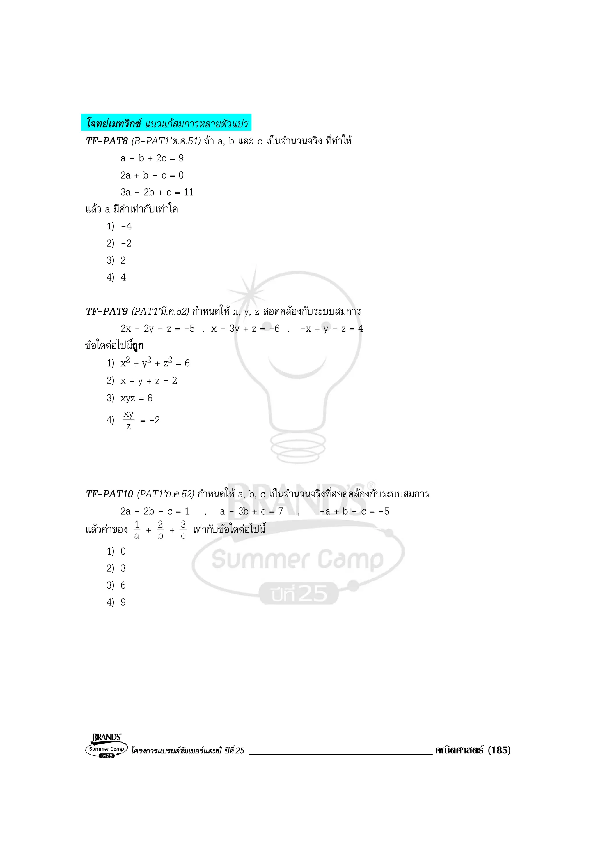 โครงการแบรนดซัมเมอรแคมป ปที่25 __________________________________ คณิตศาสตร (185)
โจทยเมทริกซ แนวแกสมการหลายตัวแปร
TF-PAT8 (B-PAT1’ต.ค.51) ถา a, b และ c เปนจํานวนจริง ที่ทําให
a - b + 2c = 9
2a + b - c = 0
3a - 2b + c = 11
แลว a มีคาเทากับเทาใด
1) -4
2) -2
3) 2
4) 4
TF-PAT9 (PAT1’มี.ค.52) กําหนดให x, y, z สอดคลองกับระบบสมการ
2x - 2y - z = -5 , x - 3y + z = -6 , -x + y - z = 4
ขอใดตอไปนี้ถูก
1) x2 + y2 + z2 = 6
2) x + y + z = 2
3) xyz = 6
4) z
xy = -2
TF-PAT10 (PAT1’ก.ค.52) กําหนดให a, b, c เปนจํานวนจริงที่สอดคลองกับระบบสมการ
2a - 2b - c = 1 , a - 3b + c = 7 , -a + b - c = -5
แลวคาของ a
1 + b
2 + c
3 เทากับขอใดตอไปนี้
1) 0
2) 3
3) 6
4) 9
 
