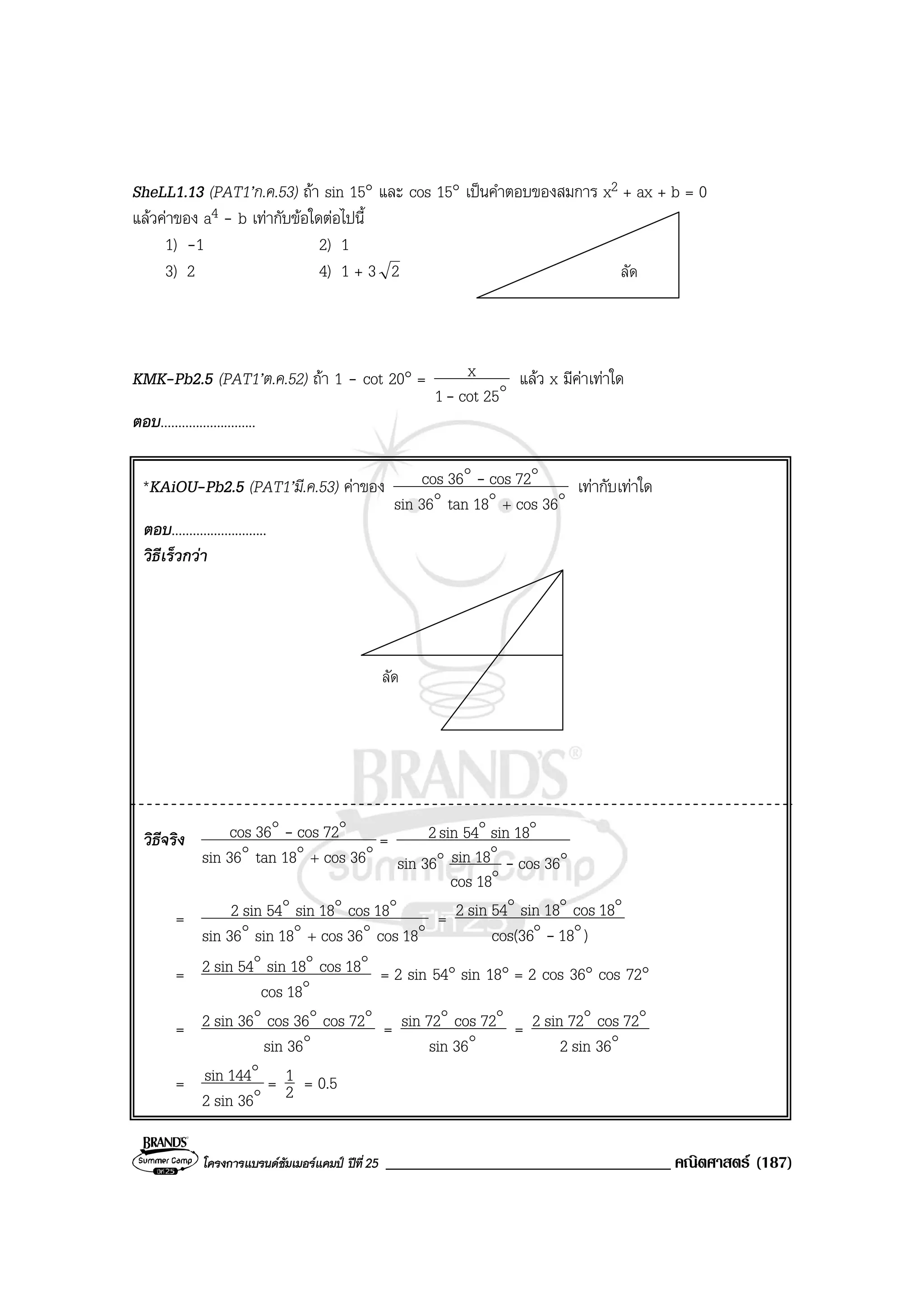 โครงการแบรนดซัมเมอรแคมป ปที่25 __________________________________ คณิตศาสตร (187)
ลัด
SheLL1.13 (PAT1’ก.ค.53) ถา sin 15° และ cos 15° เปนคําตอบของสมการ x2 + ax + b = 0
แลวคาของ a4 - b เทากับขอใดตอไปนี้
1) -1 2) 1
3) 2 4) 1 + 3 2
KMK-Pb2.5 (PAT1’ต.ค.52) ถา 1 - cot 20° = o25cot1
x
-
แลว x มีคาเทาใด
ตอบ...........................
*KAiOU-Pb2.5 (PAT1’มี.ค.53) คาของ ooo
oo
36cos18tan36sin
72cos36cos
+
- เทากับเทาใด
ตอบ...........................
วิธีเร็วกวา
ลัด
วิธีจริง ooo
oo
36cos18tan36sin
72cos36cos
+
- =
o
o
oo
oo
36cos
18cos
18sin36sin
18sin54sin2
-
= oooo
ooo
18cos36cos18sin36sin
18cos18sin54sin2
+
=
)18cos(36
18cos18sin54sin2
oo
ooo
-
= o
ooo
18cos
18cos18sin54sin2 = 2 sin 54° sin 18° = 2 cos 36° cos 72°
= o
ooo
36sin
72cos36cos36sin2 = o
oo
36sin
72cos72sin = o
oo
36sin2
72cos72sin2
= o
o
36sin2
144sin = 2
1 = 0.5
 