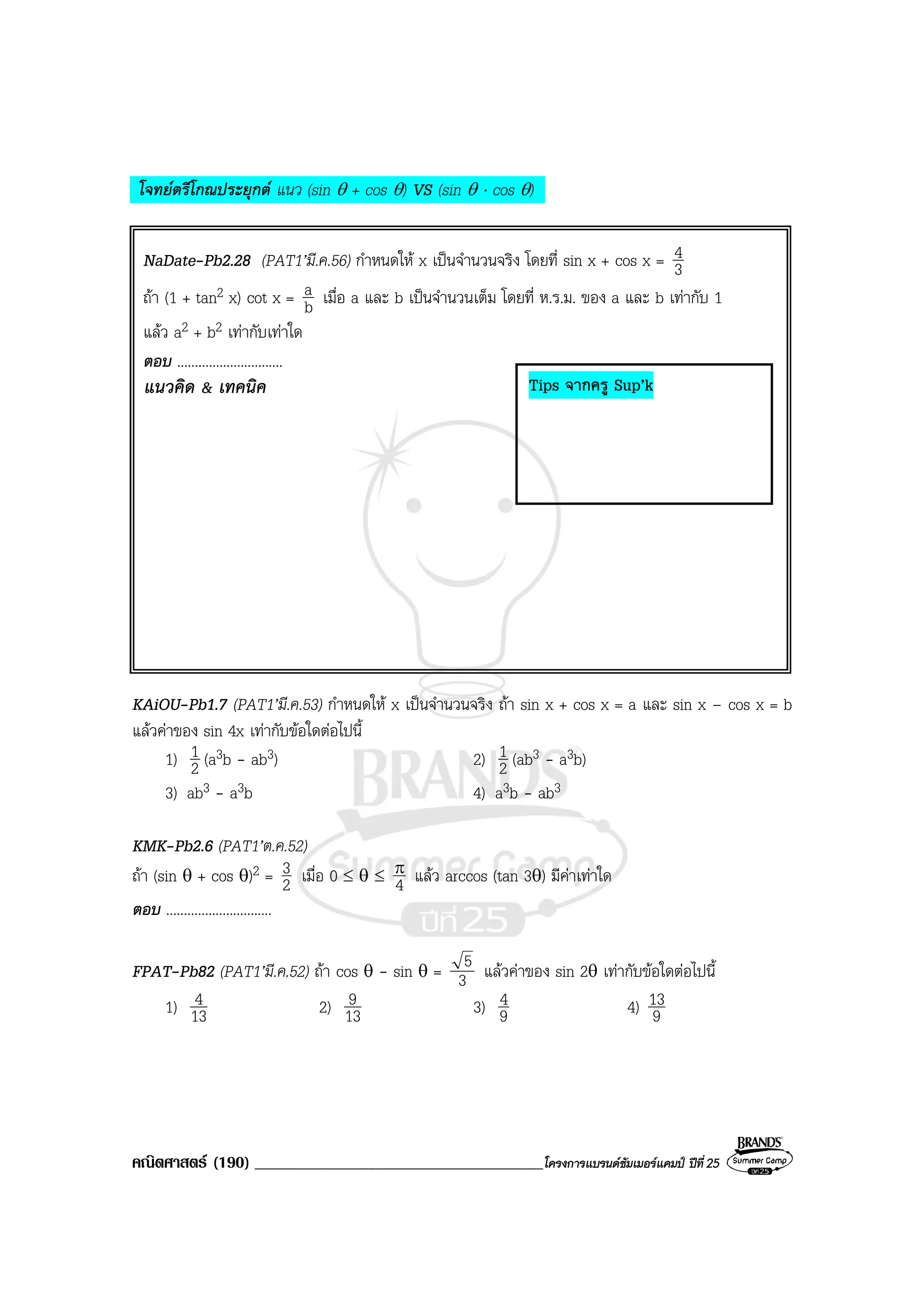 คณิตศาสตร (190) ___________________________________________โครงการแบรนดซัมเมอรแคมป ปที่25
โจทยตรีโกณประยุกต แนว (sin θ + cos θ) VS (sin θ ⋅ cos θ)
NaDate-Pb2.28 (PAT1’มี.ค.56) กําหนดให x เปนจํานวนจริง โดยที่ sin x + cos x = 3
4
ถา (1 + tan2 x) cot x = b
a เมื่อ a และ b เปนจํานวนเต็ม โดยที่ ห.ร.ม. ของ a และ b เทากับ 1
แลว a2 + b2 เทากับเทาใด
ตอบ ..............................
แนวคิด & เทคนิค
KAiOU-Pb1.7 (PAT1’มี.ค.53) กําหนดให x เปนจํานวนจริง ถา sin x + cos x = a และ sin x – cos x = b
แลวคาของ sin 4x เทากับขอใดตอไปนี้
1) 2
1 (a3b - ab3) 2) 2
1 (ab3 - a3b)
3) ab3 - a3b 4) a3b - ab3
KMK-Pb2.6 (PAT1’ต.ค.52)
ถา (sin θ + cos θ)2 = 2
3 เมื่อ 0 ≤ θ ≤ 4
π แลว arccos (tan 3θ) มีคาเทาใด
ตอบ ..............................
FPAT-Pb82 (PAT1’มี.ค.52) ถา cos θ - sin θ = 3
5 แลวคาของ sin 2θ เทากับขอใดตอไปนี้
1) 13
4 2) 13
9 3) 9
4 4) 9
13
Tips จากครู Sup’k
 