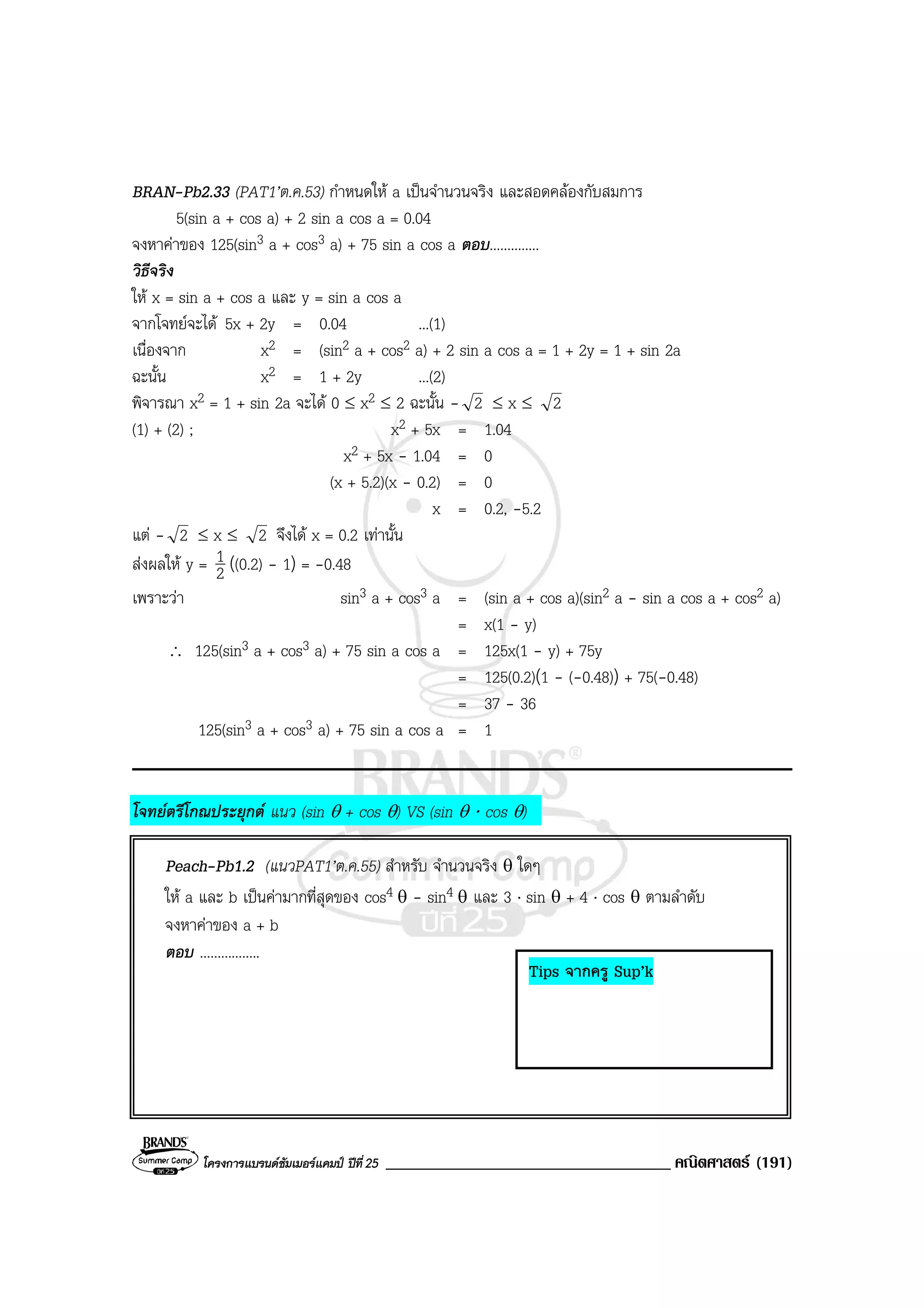 โครงการแบรนดซัมเมอรแคมป ปที่25 __________________________________ คณิตศาสตร (191)
BRAN-Pb2.33 (PAT1’ต.ค.53) กําหนดให a เปนจํานวนจริง และสอดคลองกับสมการ
5(sin a + cos a) + 2 sin a cos a = 0.04
จงหาคาของ 125(sin3 a + cos3 a) + 75 sin a cos a ตอบ..............
วิธีจริง
ให x = sin a + cos a และ y = sin a cos a
จากโจทยจะได 5x + 2y = 0.04 ...(1)
เนื่องจาก x2 = (sin2 a + cos2 a) + 2 sin a cos a = 1 + 2y = 1 + sin 2a
ฉะนั้น x2 = 1 + 2y ...(2)
พิจารณา x2 = 1 + sin 2a จะได 0 ≤ x2 ≤ 2 ฉะนั้น - 2 ≤ x ≤ 2
(1) + (2) ; x2 + 5x = 1.04
x2 + 5x - 1.04 = 0
(x + 5.2)(x - 0.2) = 0
x = 0.2, -5.2
แต - 2 ≤ x ≤ 2 จึงได x = 0.2 เทานั้น
สงผลให y = 2
1 ((0.2) - 1) = -0.48
เพราะวา sin3 a + cos3 a = (sin a + cos a)(sin2 a - sin a cos a + cos2 a)
= x(1 - y)
∴ 125(sin3 a + cos3 a) + 75 sin a cos a = 125x(1 - y) + 75y
= 125(0.2)(1 - (-0.48)) + 75(-0.48)
= 37 - 36
125(sin3 a + cos3 a) + 75 sin a cos a = 1
โจทยตรีโกณประยุกต แนว (sin θ + cos θ) VS (sin θ ⋅ cos θ)
Peach-Pb1.2 (แนวPAT1’ต.ค.55) สําหรับ จํานวนจริง θ ใดๆ
ให a และ b เปนคามากที่สุดของ cos4 θ - sin4 θ และ 3 ⋅ sin θ + 4 ⋅ cos θ ตามลําดับ
จงหาคาของ a + b
ตอบ .................
Tips จากครู Sup’k
 