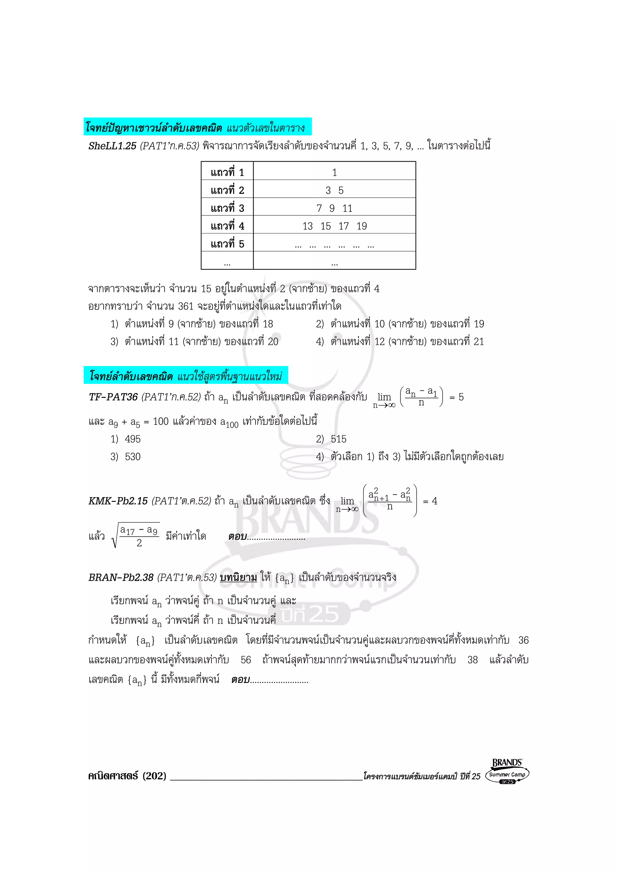 คณิตศาสตร (202) ___________________________________________โครงการแบรนดซัมเมอรแคมป ปที่25
โจทยปญหาเชาวนลําดับเลขคณิต แนวตัวเลขในตาราง
SheLL1.25 (PAT1’ก.ค.53) พิจารณาการจัดเรียงลําดับของจํานวนคี่ 1, 3, 5, 7, 9, ... ในตารางตอไปนี้
แถวที่ 1 1
แถวที่ 2 3 5
แถวที่ 3 7 9 11
แถวที่ 4 13 15 17 19
แถวที่ 5 ... ... ... ... ... ...
... ...
จากตารางจะเห็นวา จํานวน 15 อยูในตําแหนงที่ 2 (จากซาย) ของแถวที่ 4
อยากทราบวา จํานวน 361 จะอยูที่ตําแหนงใดและในแถวที่เทาใด
1) ตําแหนงที่ 9 (จากซาย) ของแถวที่ 18 2) ตําแหนงที่ 10 (จากซาย) ของแถวที่ 19
3) ตําแหนงที่ 11 (จากซาย) ของแถวที่ 20 4) ตําแหนงที่ 12 (จากซาย) ของแถวที่ 21
โจทยลําดับเลขคณิต แนวใชสูตรพื้นฐานแนวใหม
TF-PAT36 (PAT1’ก.ค.52) ถา an เปนลําดับเลขคณิต ที่สอดคลองกับ ∞→n
lim 





n
aa 1n - = 5
และ a9 + a5 = 100 แลวคาของ a100 เทากับขอใดตอไปนี้
1) 495 2) 515
3) 530 4) ตัวเลือก 1) ถึง 3) ไมมีตัวเลือกใดถูกตองเลย
KMK-Pb2.15 (PAT1’ต.ค.52) ถา an เปนลําดับเลขคณิต ซึ่ง ∞→n
lim 







+
n
aa 2
n
2
1n - = 4
แลว 2
aa 917 - มีคาเทาใด ตอบ.........................
BRAN-Pb2.38 (PAT1’ต.ค.53) บทนิยาม ให {an} เปนลําดับของจํานวนจริง
เรียกพจน an วาพจนคู ถา n เปนจํานวนคู และ
เรียกพจน an วาพจนคี่ ถา n เปนจํานวนคี่
กําหนดให {an} เปนลําดับเลขคณิต โดยที่มีจํานวนพจนเปนจํานวนคูและผลบวกของพจนคี่ทั้งหมดเทากับ 36
และผลบวกของพจนคูทั้งหมดเทากับ 56 ถาพจนสุดทายมากกวาพจนแรกเปนจํานวนเทากับ 38 แลวลําดับ
เลขคณิต {an} นี้ มีทั้งหมดกี่พจน ตอบ.........................
 