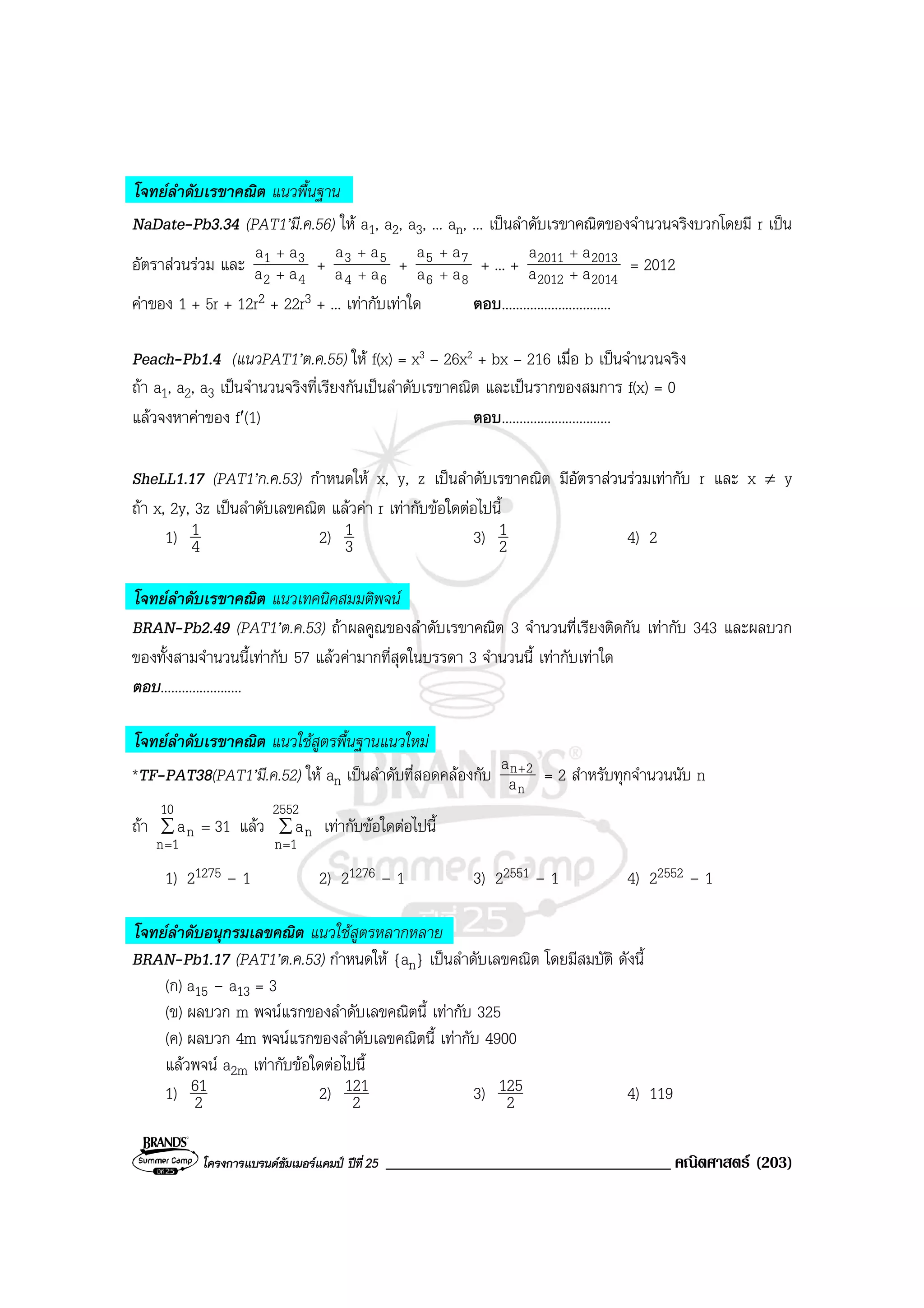โครงการแบรนดซัมเมอรแคมป ปที่25 __________________________________ คณิตศาสตร (203)
โจทยลําดับเรขาคณิต แนวพื้นฐาน
NaDate-Pb3.34 (PAT1’มี.ค.56) ให a1, a2, a3, ... an, ... เปนลําดับเรขาคณิตของจํานวนจริงบวกโดยมี r เปน
อัตราสวนรวม และ
42
31
aa
aa
+
+
+
64
53
aa
aa
+
+
+
86
75
aa
aa
+
+
+ ... +
20142012
20132011
aa
aa
+
+
= 2012
คาของ 1 + 5r + 12r2 + 22r3 + ... เทากับเทาใด ตอบ...............................
Peach-Pb1.4 (แนวPAT1’ต.ค.55) ให f(x) = x3 – 26x2 + bx – 216 เมื่อ b เปนจํานวนจริง
ถา a1, a2, a3 เปนจํานวนจริงที่เรียงกันเปนลําดับเรขาคณิต และเปนรากของสมการ f(x) = 0
แลวจงหาคาของ f′(1) ตอบ...............................
SheLL1.17 (PAT1’ก.ค.53) กําหนดให x, y, z เปนลําดับเรขาคณิต มีอัตราสวนรวมเทากับ r และ x ≠ y
ถา x, 2y, 3z เปนลําดับเลขคณิต แลวคา r เทากับขอใดตอไปนี้
1) 4
1 2) 3
1 3) 2
1 4) 2
โจทยลําดับเรขาคณิต แนวเทคนิคสมมติพจน
BRAN-Pb2.49 (PAT1’ต.ค.53) ถาผลคูณของลําดับเรขาคณิต 3 จํานวนที่เรียงติดกัน เทากับ 343 และผลบวก
ของทั้งสามจํานวนนี้เทากับ 57 แลวคามากที่สุดในบรรดา 3 จํานวนนี้ เทากับเทาใด
ตอบ.......................
โจทยลําดับเรขาคณิต แนวใชสูตรพื้นฐานแนวใหม
*TF-PAT38(PAT1’มี.ค.52) ให an เปนลําดับที่สอดคลองกับ
n
2n
a
a +
= 2 สําหรับทุกจํานวนนับ n
ถา ∑
=
=
10
1n
n 31a แลว ∑
=
2552
1n
na เทากับขอใดตอไปนี้
1) 21275 – 1 2) 21276 – 1 3) 22551 – 1 4) 22552 – 1
โจทยลําดับอนุกรมเลขคณิต แนวใชสูตรหลากหลาย
BRAN-Pb1.17 (PAT1’ต.ค.53) กําหนดให {an} เปนลําดับเลขคณิต โดยมีสมบัติ ดังนี้
(ก) a15 – a13 = 3
(ข) ผลบวก m พจนแรกของลําดับเลขคณิตนี้ เทากับ 325
(ค) ผลบวก 4m พจนแรกของลําดับเลขคณิตนี้ เทากับ 4900
แลวพจน a2m เทากับขอใดตอไปนี้
1) 2
61 2) 2
121 3) 2
125 4) 119
 