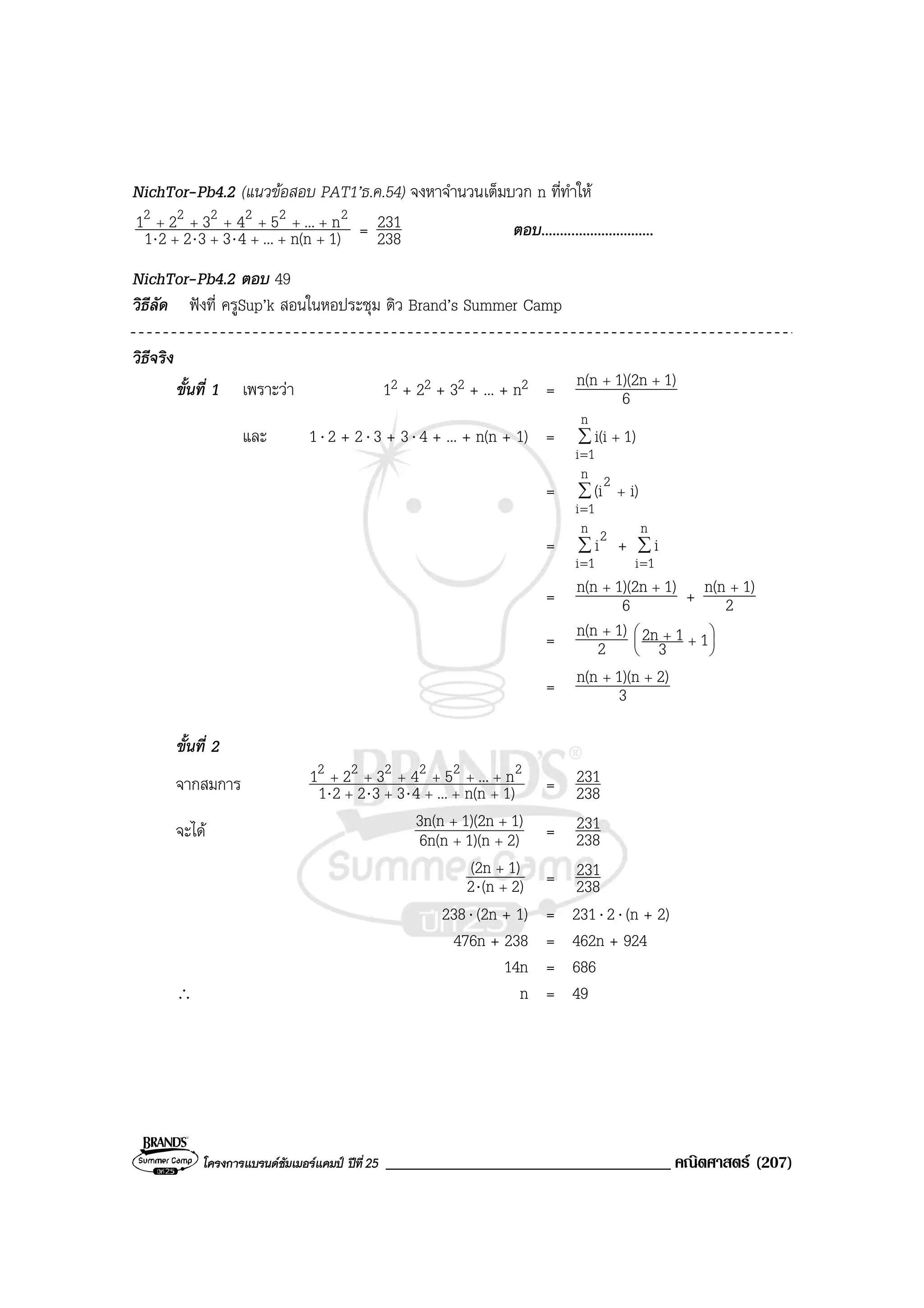 โครงการแบรนดซัมเมอรแคมป ปที่25 __________________________________ คณิตศาสตร (207)
NichTor-Pb4.2 (แนวขอสอบ PAT1’ธ.ค.54) จงหาจํานวนเต็มบวก n ที่ทําให
1)n(n...433221
n...54321 222222
+++++
++++++
⋅⋅⋅ = 238
231 ตอบ..............................
NichTor-Pb4.2 ตอบ 49
วิธีลัด ฟงที่ ครูSup’k สอนในหอประชุม ติว Brand’s Summer Camp
วิธีจริง
ขั้นที่ 1 เพราะวา 12 + 22 + 32 + ... + n2 = 6
1)1)(2nn(n ++
และ 1⋅ 2 + 2⋅ 3 + 3⋅ 4 + ... + n(n + 1) = ∑
=
+
n
1i
1)i(i
= ∑
=
+
n
1i
2
i)(i
= ∑
=
n
1i
2
i + ∑
=
n
1i
i
= 6
1)1)(2nn(n ++
+ 2
1)n(n +
= 2
1)n(n +






++ 13
12n
= 3
2)1)(nn(n ++
ขั้นที่ 2
จากสมการ 1)n(n...433221
n...54321 222222
+++++
++++++
⋅⋅⋅ = 238
231
จะได 2)1)(n6n(n
1)1)(2n3n(n
++
++
= 238
231
2)(n2
1)(2n
+
+
⋅ = 238
231
238⋅ (2n + 1) = 231⋅ 2⋅ (n + 2)
476n + 238 = 462n + 924
14n = 686
∴ n = 49
 